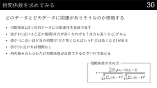 30相関係数を求めてみる
どのデータとどのデータに関連がありそうなのか俯瞰する
𝑟 =
1
𝑛 𝑖=1
𝑛
(𝑥𝑖 − 𝑥)(𝑦𝑖 − 𝑦)
1
𝑛 𝑖=1
𝑛
(𝑥𝑖 − 𝑥)2 1
𝑛 𝑖=1
𝑛
(𝑦𝑖 − 𝑦)2
• 相関係数は2つの列データにの関連性を数値で表す
• 値が1に近いほど正の相関(片方が高くなればもう片方も高くなる)がある
• 値が-1に近いほど負の相関(片方が高くなればもう片方は低くなる)がある
• 値が0に近ければ相関なし
• 列の組み合わせ分だけ相関係数が計算できるので行列で表せる
相関係数の求め方
 