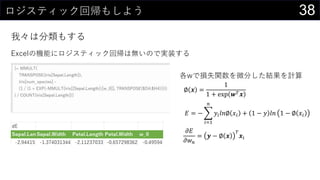 38ロジスティック回帰もしよう
我々は分類もする
Excelの機能にロジスティック回帰は無いので実装する
各wで損失関数を微分した結果を計算
𝜕𝐸
𝜕𝑤 𝑛
= 𝒚 − ∅ 𝒙
𝑇
𝒙𝑖
∅ 𝒙 =
1
1 + exp 𝒘 𝑇 𝒙
𝐸 = −
𝑖=1
𝑛
𝑦𝑖 𝑙𝑛∅ 𝑥𝑖 + 1 − 𝑦 𝑙𝑛 1 − ∅ 𝑥𝑖
 