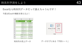 43時系列予測をしよう
Excelなら時系列データだって扱えちゃうんです！
今度はExcelの機能を使えるよ！
時系列の売上データ データタブにある「予測シート」
 