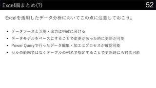 52Excel編まとめ(?)
Excelを活用したデータ分析においてこの点に注意しておこう。
• データソースと活用・出力は明確に分ける
• データモデルをベースにすることで変更があった時に更新が可能
• Power Queryで行ったデータ編集・加工はプロセスが確認可能
• セルの範囲ではなくテーブルの列名で指定することで更新時にも対応可能
 