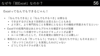 56なぜ今「脱Excel」なのか？
Excelってなんでもできるじゃん！
• 「なんでもできる」と「なんでもやるべき」は異なる
• できはするけどあまり効率的とは言えないこともある
• より深く、より専門的なことを簡単にとなるとその機能が用意されてるといい
• Excelでの処理内容はあとからプロセスを確認するのが困難
• 何をどういう手順でやってるのかドキュメントが必要？
• ルールで縛ったとして、それを確実に強制することは難しい
• 専用のシステムを「作ってもらう」ではなく「自分たちでやる」もそのままに！
• 「ガッツリこれだけ！」を実現したわけじゃない
• どうしてもサイクルが長くなる
 