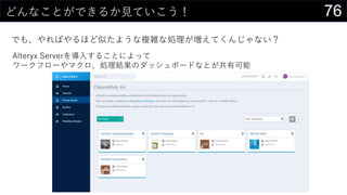 76どんなことができるか見ていこう！
でも、やればやるほど似たような複雑な処理が増えてくんじゃない？
Alteryx Serverを導入することによって
ワークフローやマクロ、処理結果のダッシュボードなとが共有可能
 