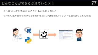 77どんなことができるか見ていこう！
そうはいってもできないこともあるんじゃない？
ツールの組み合わせだけでできない場合RやPythonのスクリプトを組み込むことも可能
 