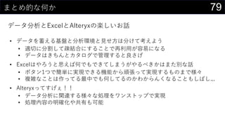 79まとめ的な何か
データ分析とExcelとAlteryxの楽しいお話
• データを蓄える基盤と分析環境と見せ方は分けて考えよう
• 適切に分割して疎結合にすることで再利用が容易になる
• データはきちんとカタログで管理すると良さげ
• Excelはやろうと思えば何でもできてしまうがやるべきかはまた別な話
• ボタン1つで簡単に実現できる機能から頑張って実現するものまで様々
• 複雑なことは作ってる最中でも何してるのかわからんくなることもしばし...
• Alteryxってすげぇ！！
• データ分析に関連する様々な処理をワンストップで実現
• 処理内容の明確化や共有も可能
 