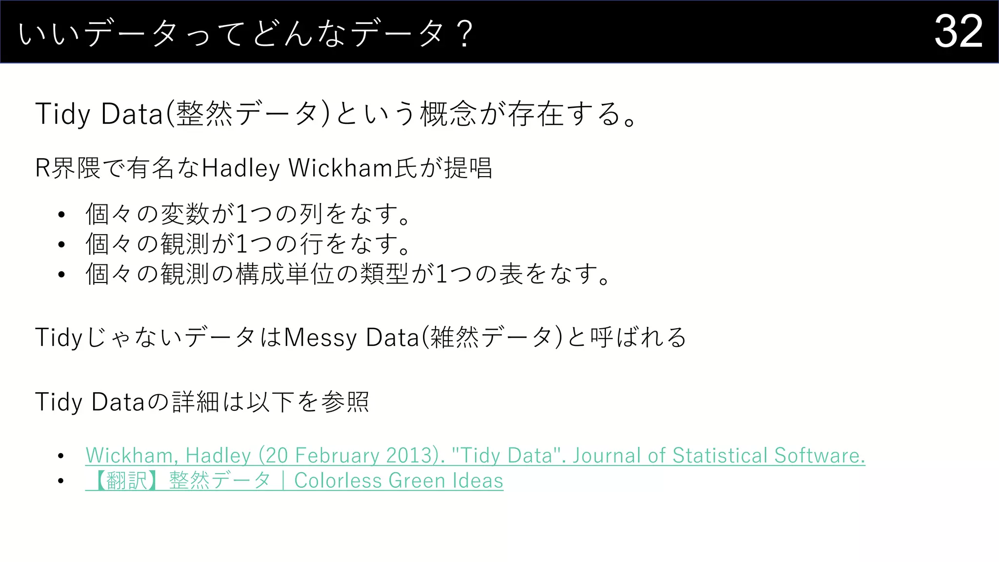 32いいデータってどんなデータ？
Tidy Data(整然データ)という概念が存在する。
R界隈で有名なHadley Wickham氏が提唱
• 個々の変数が1つの列をなす。
• 個々の観測が1つの行をなす。
• 個々の観測の構成単位の類型が1つの表をなす。
TidyじゃないデータはMessy Data(雑然データ)と呼ばれる
Tidy Dataの詳細は以下を参照
• Wickham, Hadley (20 February 2013). "Tidy Data". Journal of Statistical Software.
• 【翻訳】整然データ｜Colorless Green Ideas
 