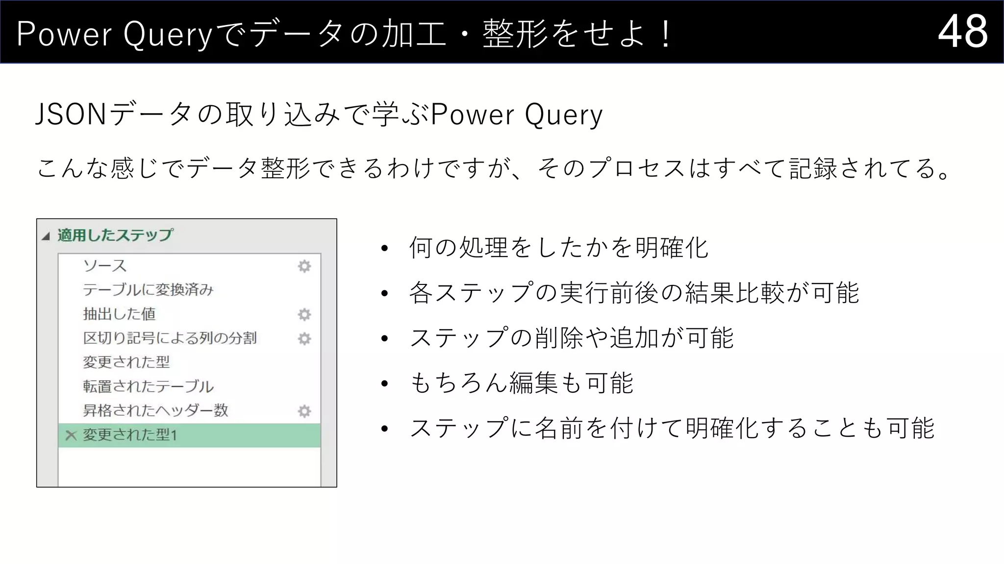 48Power Queryでデータの加工・整形をせよ！
JSONデータの取り込みで学ぶPower Query
こんな感じでデータ整形できるわけですが、そのプロセスはすべて記録されてる。
• 何の処理をしたかを明確化
• 各ステップの実行前後の結果比較が可能
• ステップの削除や追加が可能
• もちろん編集も可能
• ステップに名前を付けて明確化することも可能
 