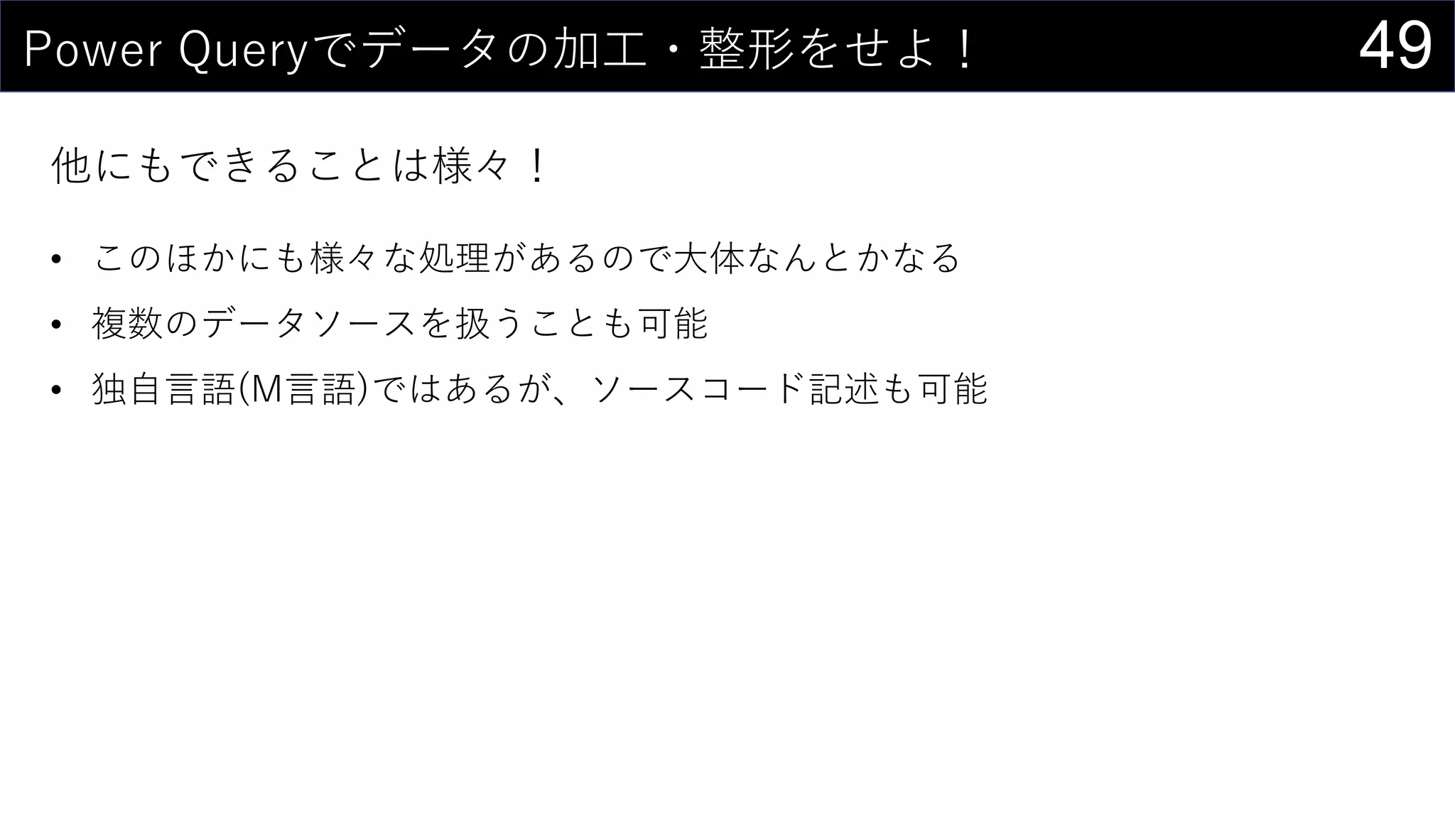 49Power Queryでデータの加工・整形をせよ！
他にもできることは様々！
• このほかにも様々な処理があるので大体なんとかなる
• 複数のデータソースを扱うことも可能
• 独自言語(M言語)ではあるが、ソースコード記述も可能
 