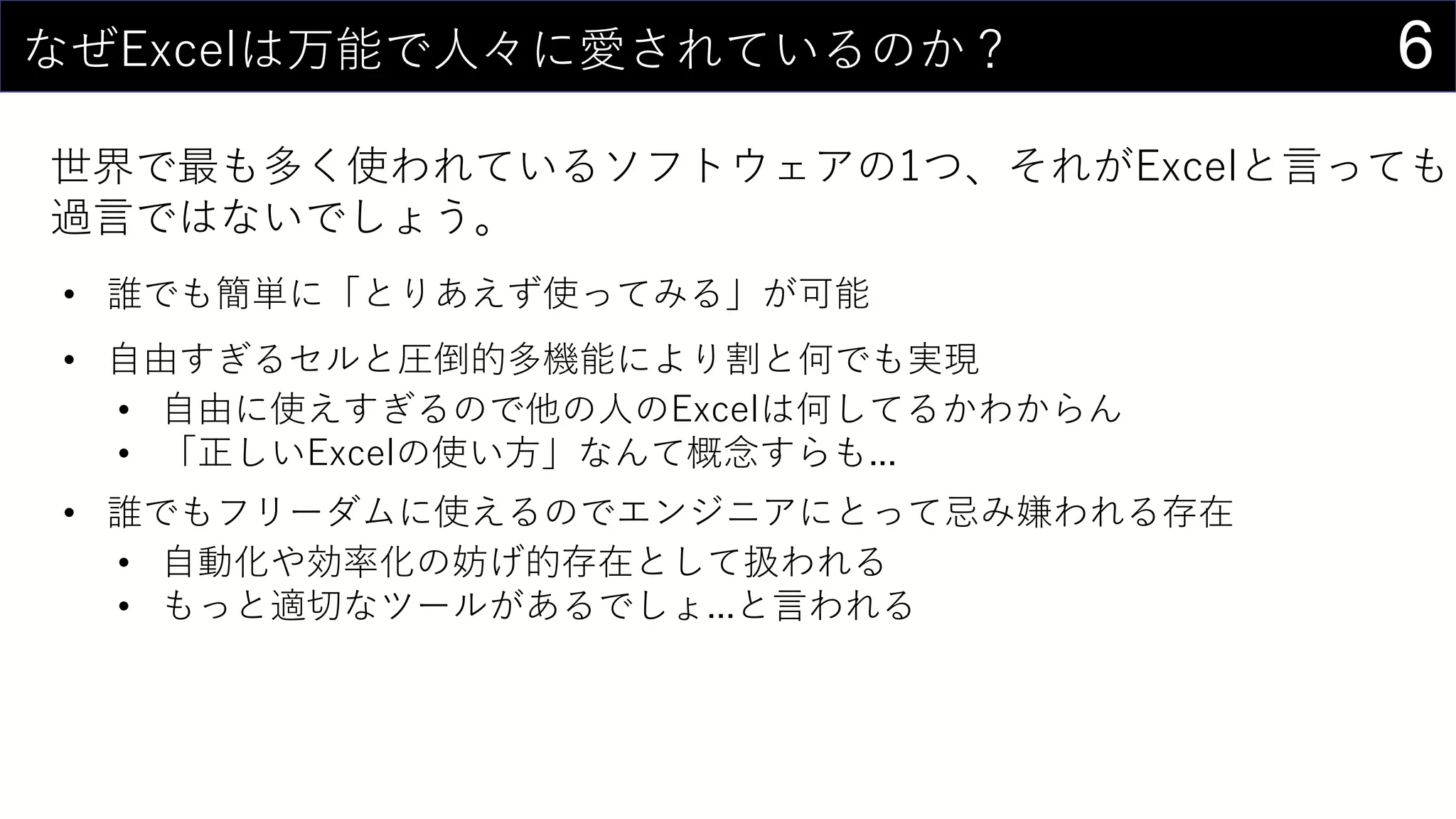 6なぜExcelは万能で人々に愛されているのか？
世界で最も多く使われているソフトウェアの1つ、それがExcelと言っても
過言ではないでしょう。
• 誰でも簡単に「とりあえず使ってみる」が可能
• 自由すぎるセルと圧倒的多機能により割と何でも実現
• 自由に使えすぎるので他の人のExcelは何してるかわからん
• 「正しいExcelの使い方」なんて概念すらも...
• 誰でもフリーダムに使えるのでエンジニアにとって忌み嫌われる存在
• 自動化や効率化の妨げ的存在として扱われる
• もっと適切なツールがあるでしょ...と言われる
 