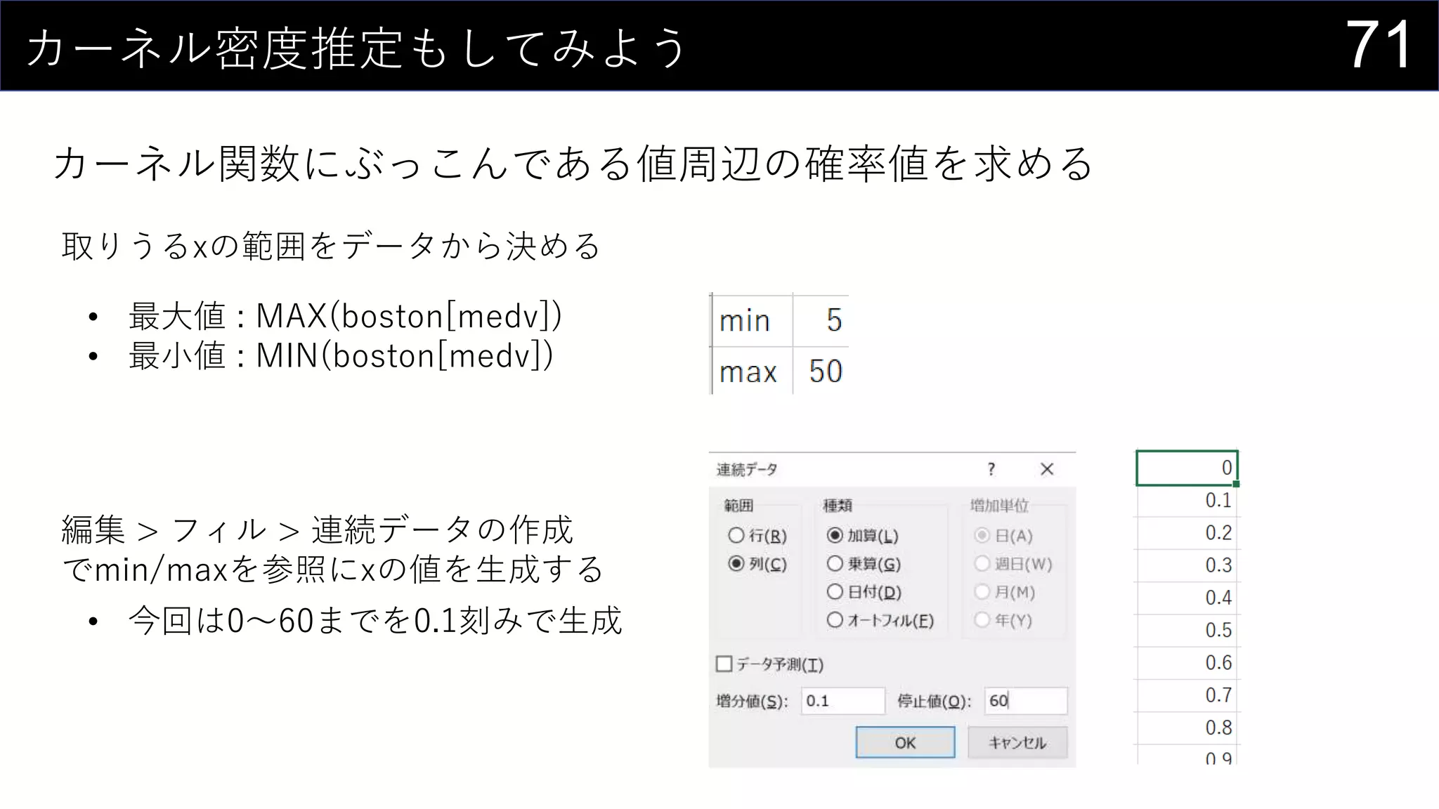 71カーネル密度推定もしてみよう
カーネル関数にぶっこんである値周辺の確率値を求める
取りうるxの範囲をデータから決める
• 最大値 : MAX(boston[medv])
• 最小値 : MIN(boston[medv])
編集 > フィル > 連続データの作成
でmin/maxを参照にxの値を生成する
• 今回は0～60までを0.1刻みで生成
 