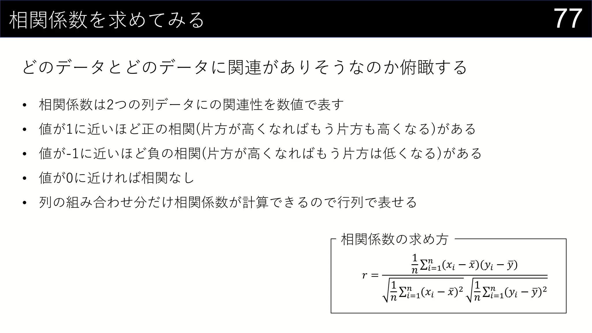 77相関係数を求めてみる
どのデータとどのデータに関連がありそうなのか俯瞰する
𝑟 =
1
𝑛 𝑖=1
𝑛
(𝑥𝑖 − 𝑥)(𝑦𝑖 − 𝑦)
1
𝑛 𝑖=1
𝑛
(𝑥𝑖 − 𝑥)2 1
𝑛 𝑖=1
𝑛
(𝑦𝑖 − 𝑦)2
• 相関係数は2つの列データにの関連性を数値で表す
• 値が1に近いほど正の相関(片方が高くなればもう片方も高くなる)がある
• 値が-1に近いほど負の相関(片方が高くなればもう片方は低くなる)がある
• 値が0に近ければ相関なし
• 列の組み合わせ分だけ相関係数が計算できるので行列で表せる
相関係数の求め方
 
