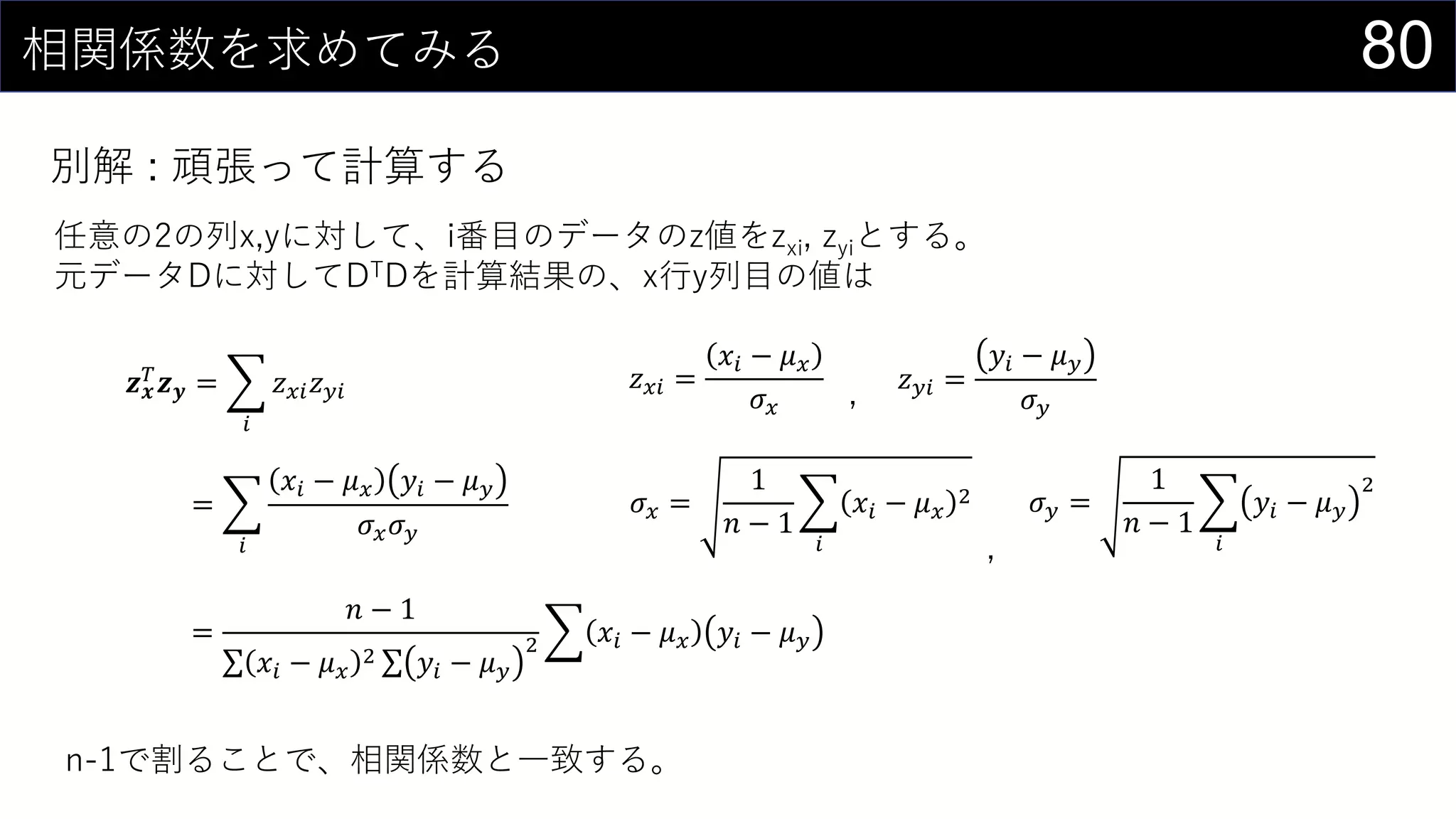 80相関係数を求めてみる
別解 : 頑張って計算する
任意の2の列x,yに対して、i番目のデータのz値をzxi, zyiとする。
元データDに対してDTDを計算結果の、x行y列目の値は
𝒛 𝒙
𝑇 𝒛 𝒚 =
𝑖
𝑧 𝑥𝑖 𝑧 𝑦𝑖 𝑧 𝑥𝑖 =
𝑥𝑖 − 𝜇 𝑥
𝜎 𝑥
𝑧 𝑦𝑖 =
𝑦𝑖 − 𝜇 𝑦
𝜎 𝑦
=
𝑖
𝑥𝑖 − 𝜇 𝑥 𝑦𝑖 − 𝜇 𝑦
𝜎 𝑥 𝜎 𝑦
𝜎 𝑥 =
1
𝑛 − 1
𝑖
𝑥𝑖 − 𝜇 𝑥
2 𝜎 𝑦 =
1
𝑛 − 1
𝑖
𝑦𝑖 − 𝜇 𝑦
2
=
𝑛 − 1
𝑥𝑖 − 𝜇 𝑥
2 𝑦𝑖 − 𝜇 𝑦
2 𝑥𝑖 − 𝜇 𝑥 𝑦𝑖 − 𝜇 𝑦
,
,
n-1で割ることで、相関係数と一致する。
 