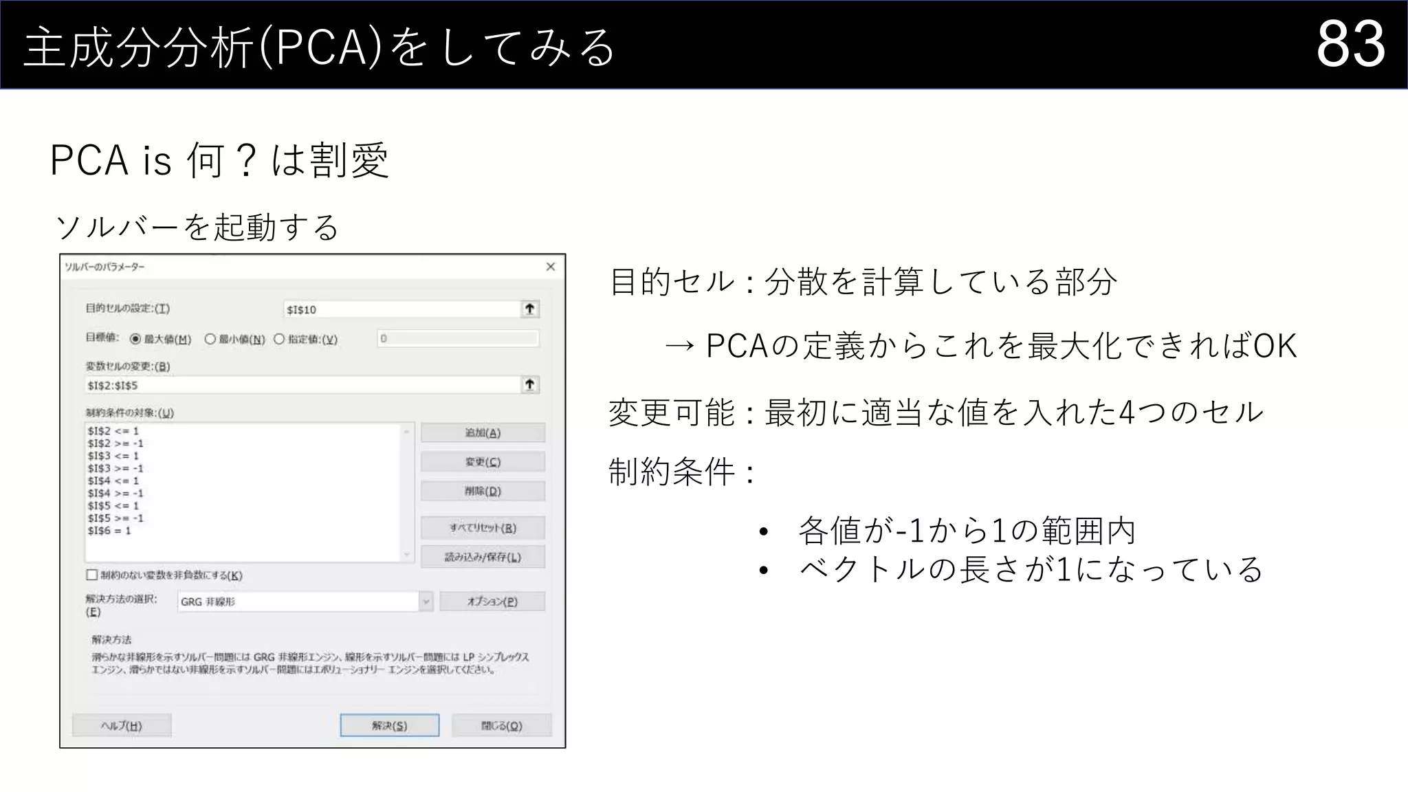 83主成分分析(PCA)をしてみる
PCA is 何？は割愛
ソルバーを起動する
目的セル : 分散を計算している部分
→ PCAの定義からこれを最大化できればOK
変更可能 : 最初に適当な値を入れた4つのセル
制約条件 :
• 各値が-1から1の範囲内
• ベクトルの長さが1になっている
 