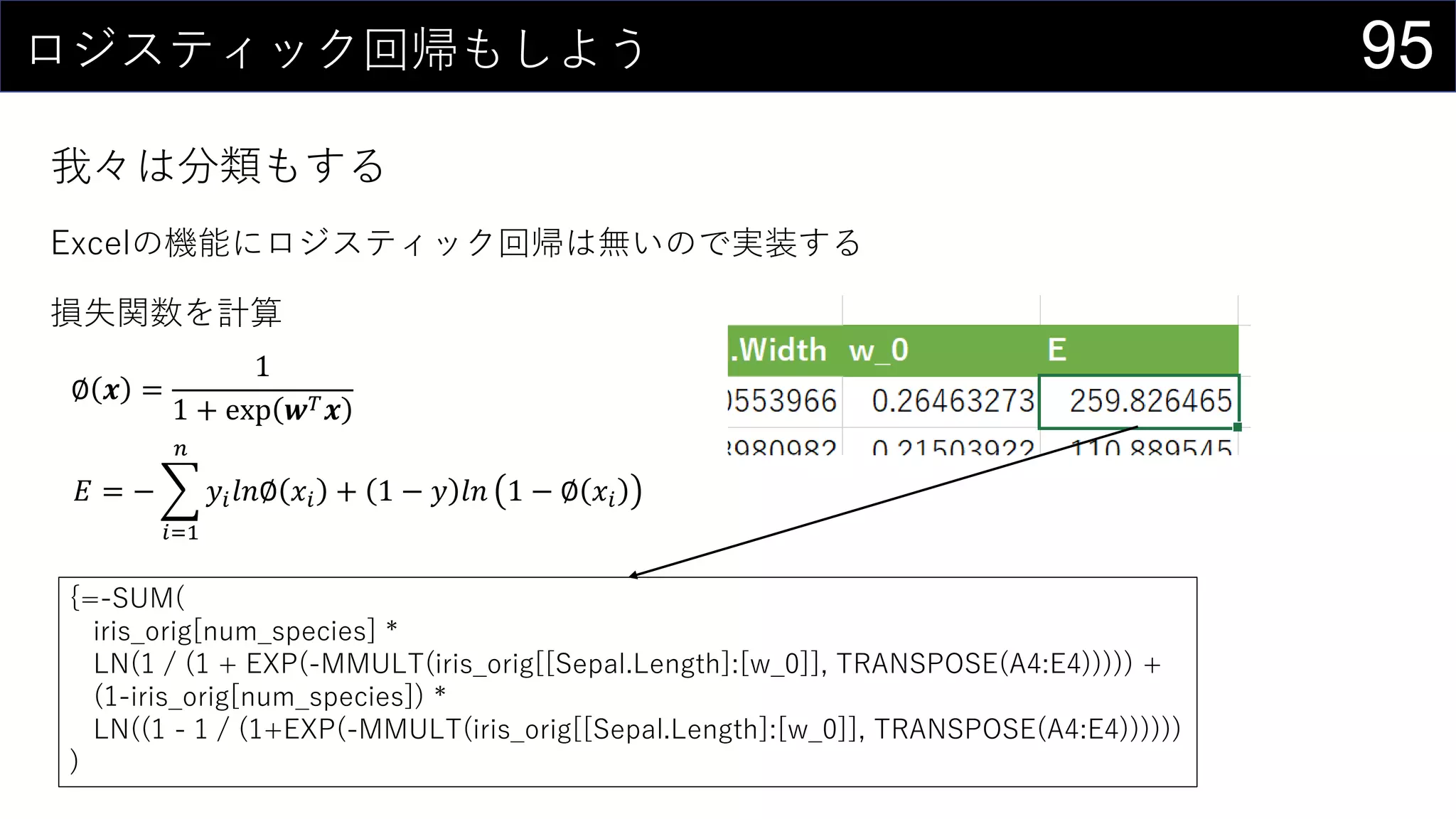 95ロジスティック回帰もしよう
我々は分類もする
Excelの機能にロジスティック回帰は無いので実装する
損失関数を計算
∅ 𝒙 =
1
1 + exp 𝒘 𝑇 𝒙
𝐸 = −
𝑖=1
𝑛
𝑦𝑖 𝑙𝑛∅ 𝑥𝑖 + 1 − 𝑦 𝑙𝑛 1 − ∅ 𝑥𝑖
{=-SUM(
iris_orig[num_species] *
LN(1 / (1 + EXP(-MMULT(iris_orig[[Sepal.Length]:[w_0]], TRANSPOSE(A4:E4))))) +
(1-iris_orig[num_species]) *
LN((1 - 1 / (1+EXP(-MMULT(iris_orig[[Sepal.Length]:[w_0]], TRANSPOSE(A4:E4))))))
)
 