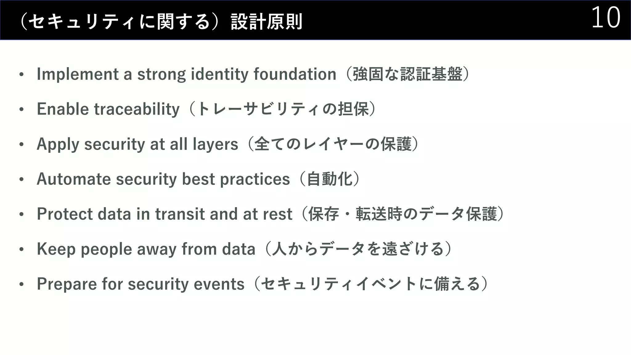 10（セキュリティに関する）設計原則
• Implement a strong identity foundation（強固な認証基盤）
• Enable traceability（トレーサビリティの担保）
• Apply security at all layers（全てのレイヤーの保護）
• Automate security best practices（自動化）
• Protect data in transit and at rest（保存・転送時のデータ保護）
• Keep people away from data（人からデータを遠ざける）
• Prepare for security events（セキュリティイベントに備える）
 