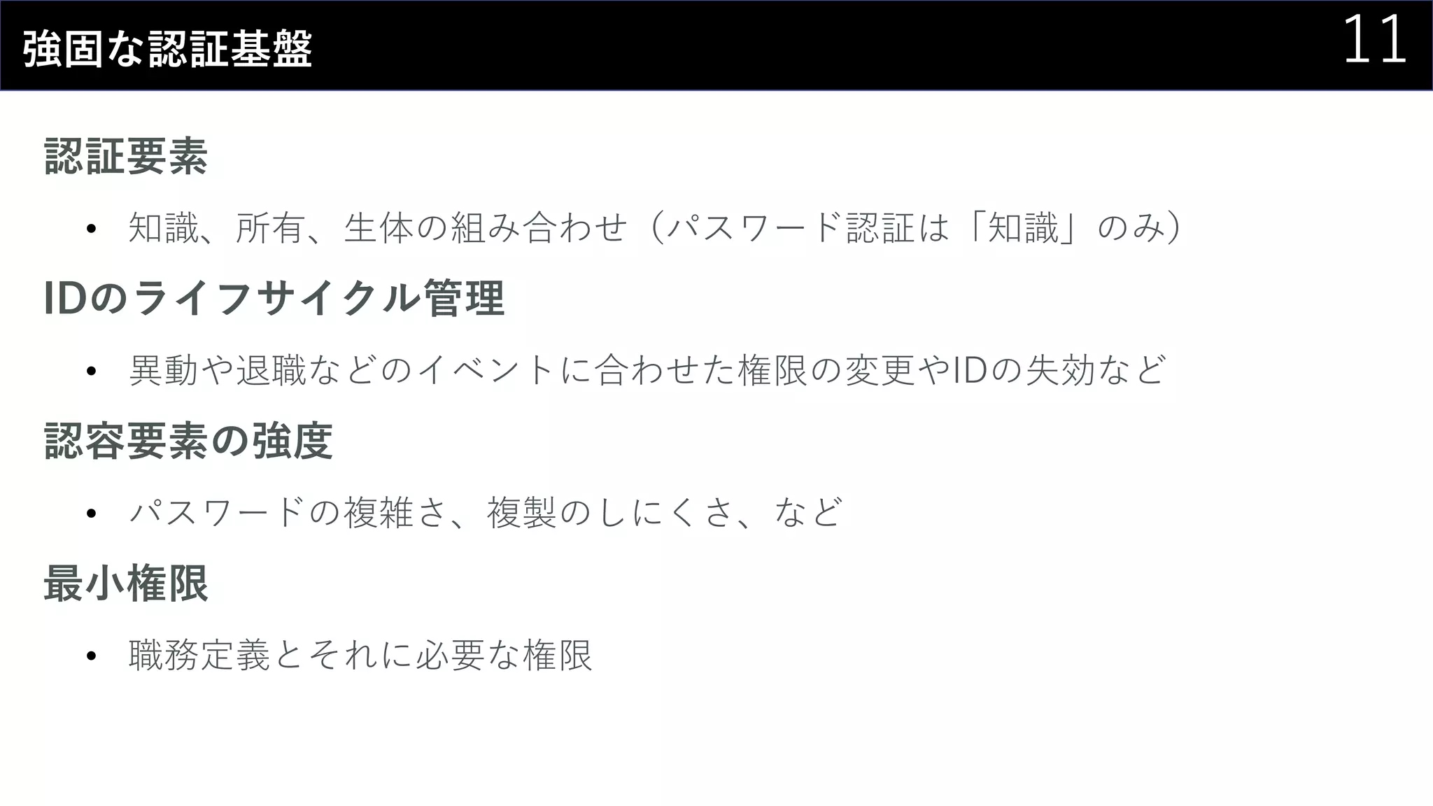 11強固な認証基盤
認証要素
• 知識、所有、生体の組み合わせ（パスワード認証は「知識」のみ）
IDのライフサイクル管理
• 異動や退職などのイベントに合わせた権限の変更やIDの失効など
認容要素の強度
• パスワードの複雑さ、複製のしにくさ、など
最小権限
• 職務定義とそれに必要な権限
 