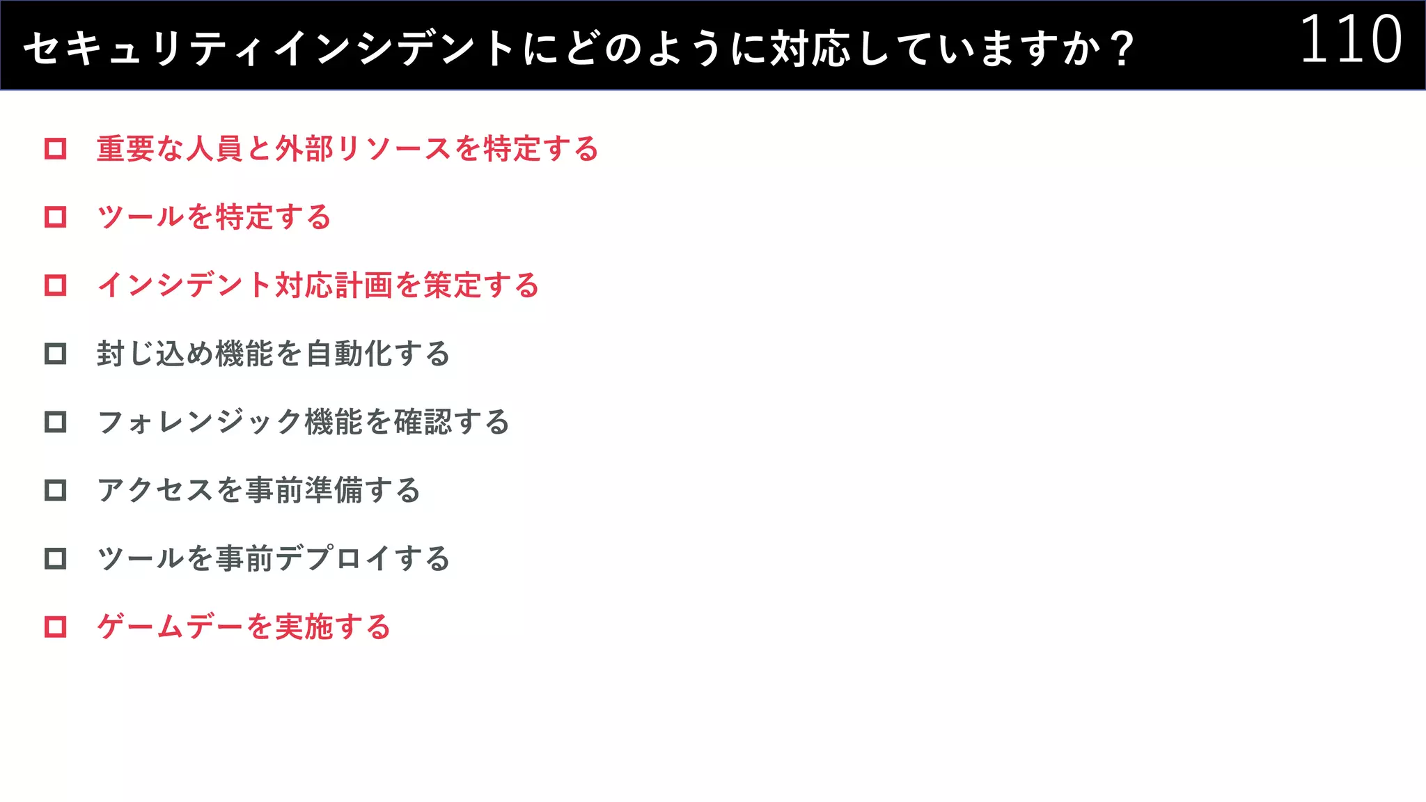 110セキュリティインシデントにどのように対応していますか？
 重要な人員と外部リソースを特定する
 ツールを特定する
 インシデント対応計画を策定する
 封じ込め機能を自動化する
 フォレンジック機能を確認する
 アクセスを事前準備する
 ツールを事前デプロイする
 ゲームデーを実施する
 