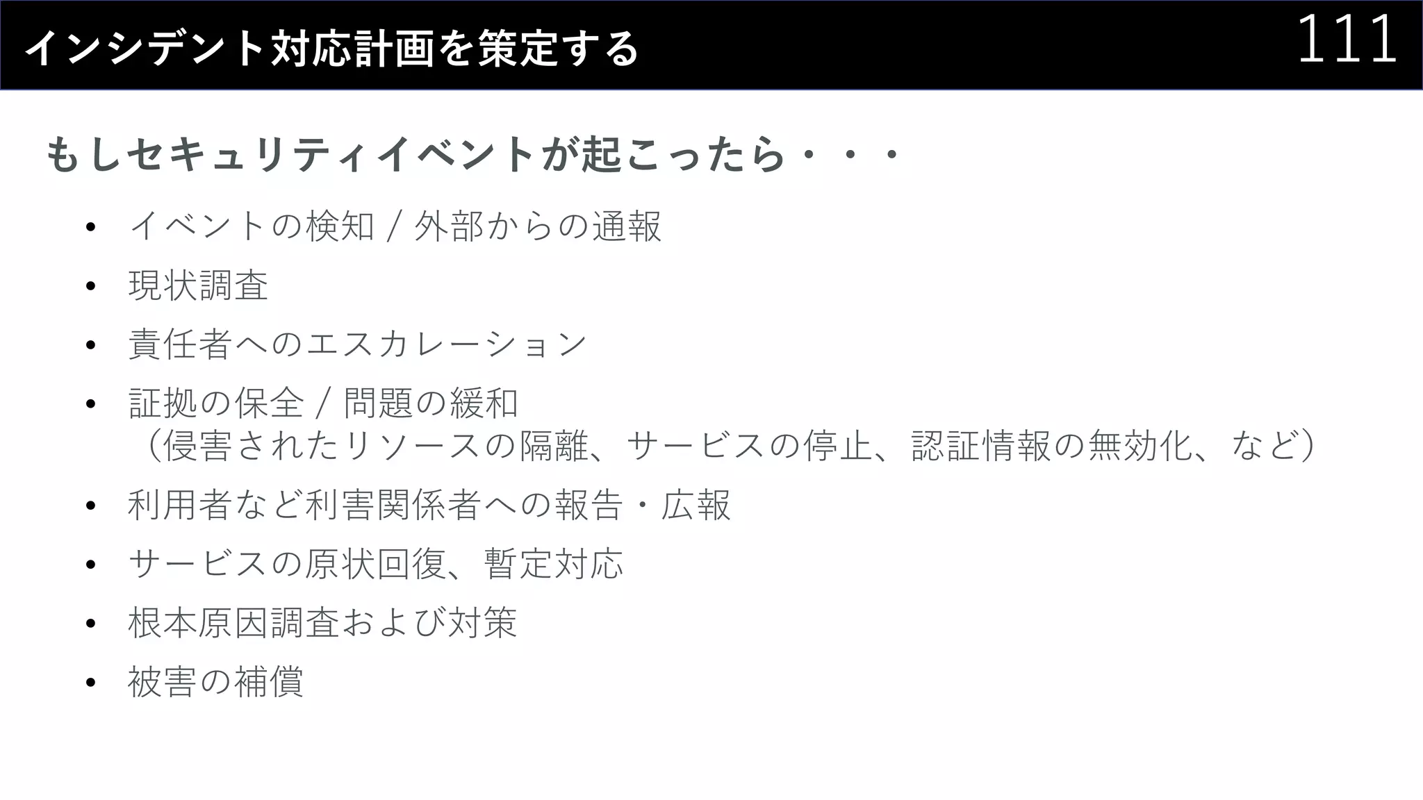 111インシデント対応計画を策定する
もしセキュリティイベントが起こったら・・・
• イベントの検知 / 外部からの通報
• 現状調査
• 責任者へのエスカレーション
• 証拠の保全 / 問題の緩和
（侵害されたリソースの隔離、サービスの停止、認証情報の無効化、など）
• 利用者など利害関係者への報告・広報
• サービスの原状回復、暫定対応
• 根本原因調査および対策
• 被害の補償
 