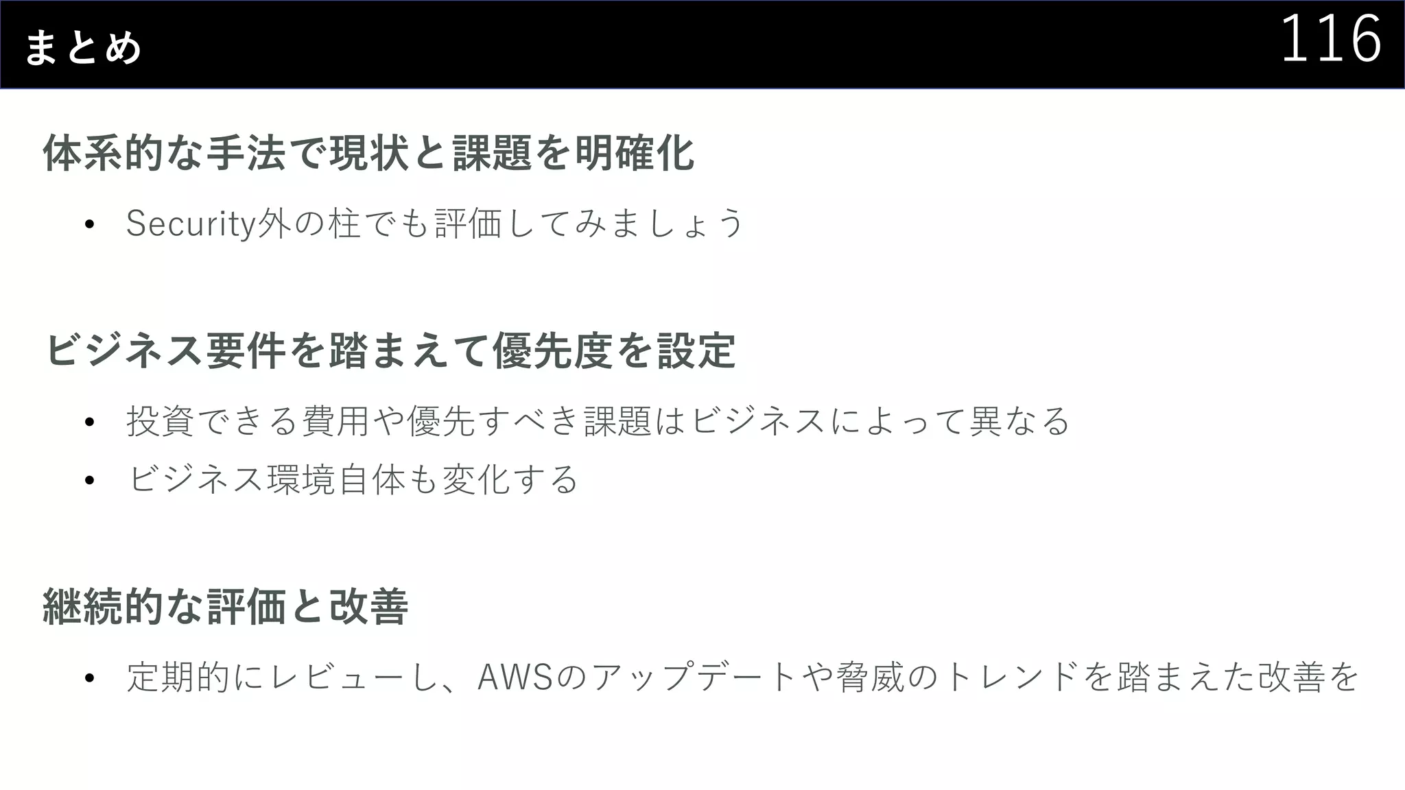 116まとめ
体系的な手法で現状と課題を明確化
• Security外の柱でも評価してみましょう
ビジネス要件を踏まえて優先度を設定
• 投資できる費用や優先すべき課題はビジネスによって異なる
• ビジネス環境自体も変化する
継続的な評価と改善
• 定期的にレビューし、AWSのアップデートや脅威のトレンドを踏まえた改善を
 