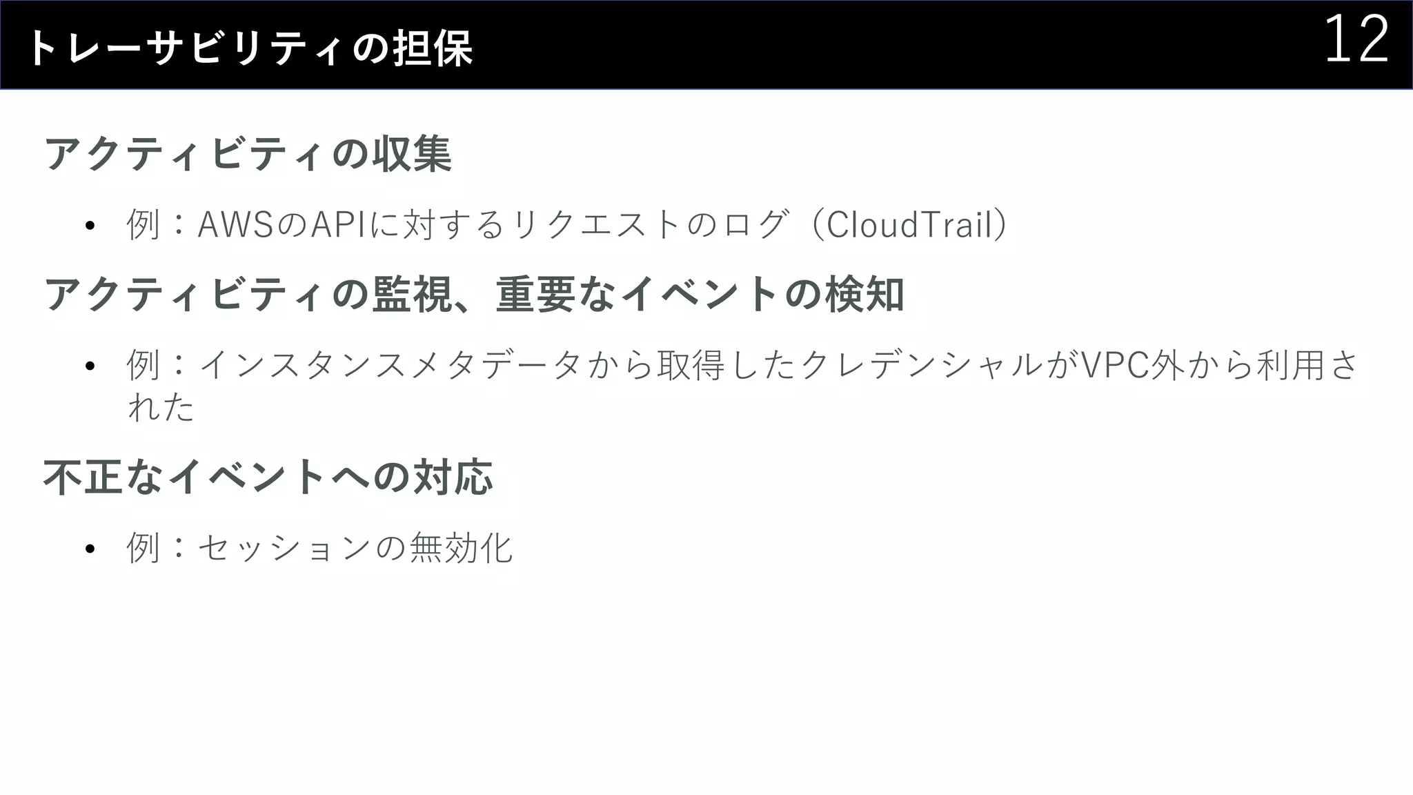 12トレーサビリティの担保
アクティビティの収集
• 例：AWSのAPIに対するリクエストのログ（CloudTrail）
アクティビティの監視、重要なイベントの検知
• 例：インスタンスメタデータから取得したクレデンシャルがVPC外から利用さ
れた
不正なイベントへの対応
• 例：セッションの無効化
 
