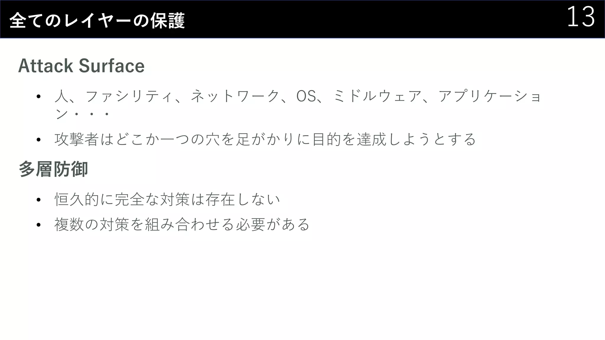 13全てのレイヤーの保護
Attack Surface
• 人、ファシリティ、ネットワーク、OS、ミドルウェア、アプリケーショ
ン・・・
• 攻撃者はどこか一つの穴を足がかりに目的を達成しようとする
多層防御
• 恒久的に完全な対策は存在しない
• 複数の対策を組み合わせる必要がある
 
