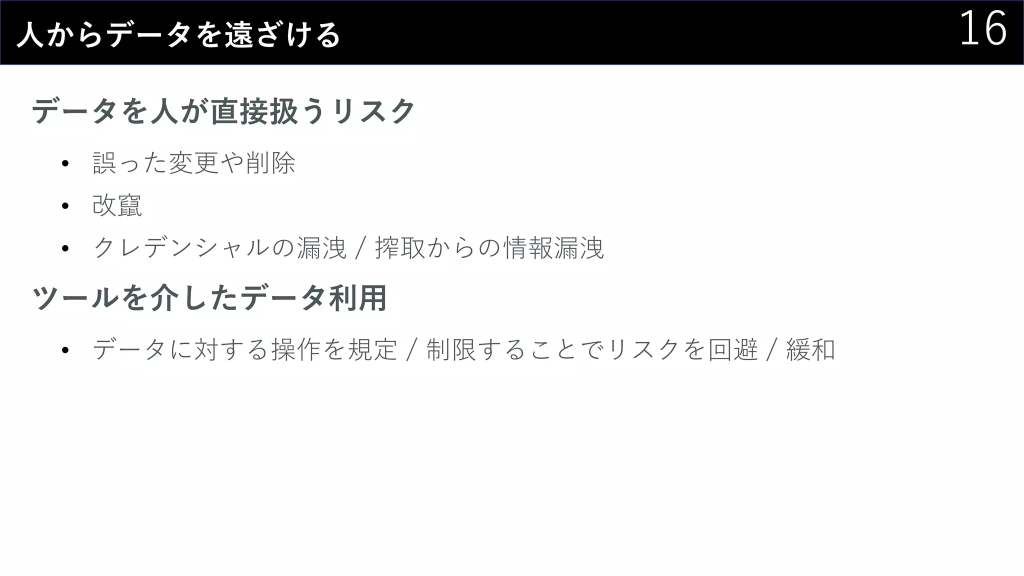 16人からデータを遠ざける
データを人が直接扱うリスク
• 誤った変更や削除
• 改竄
• クレデンシャルの漏洩 / 搾取からの情報漏洩
ツールを介したデータ利用
• データに対する操作を規定 / 制限することでリスクを回避 / 緩和
 