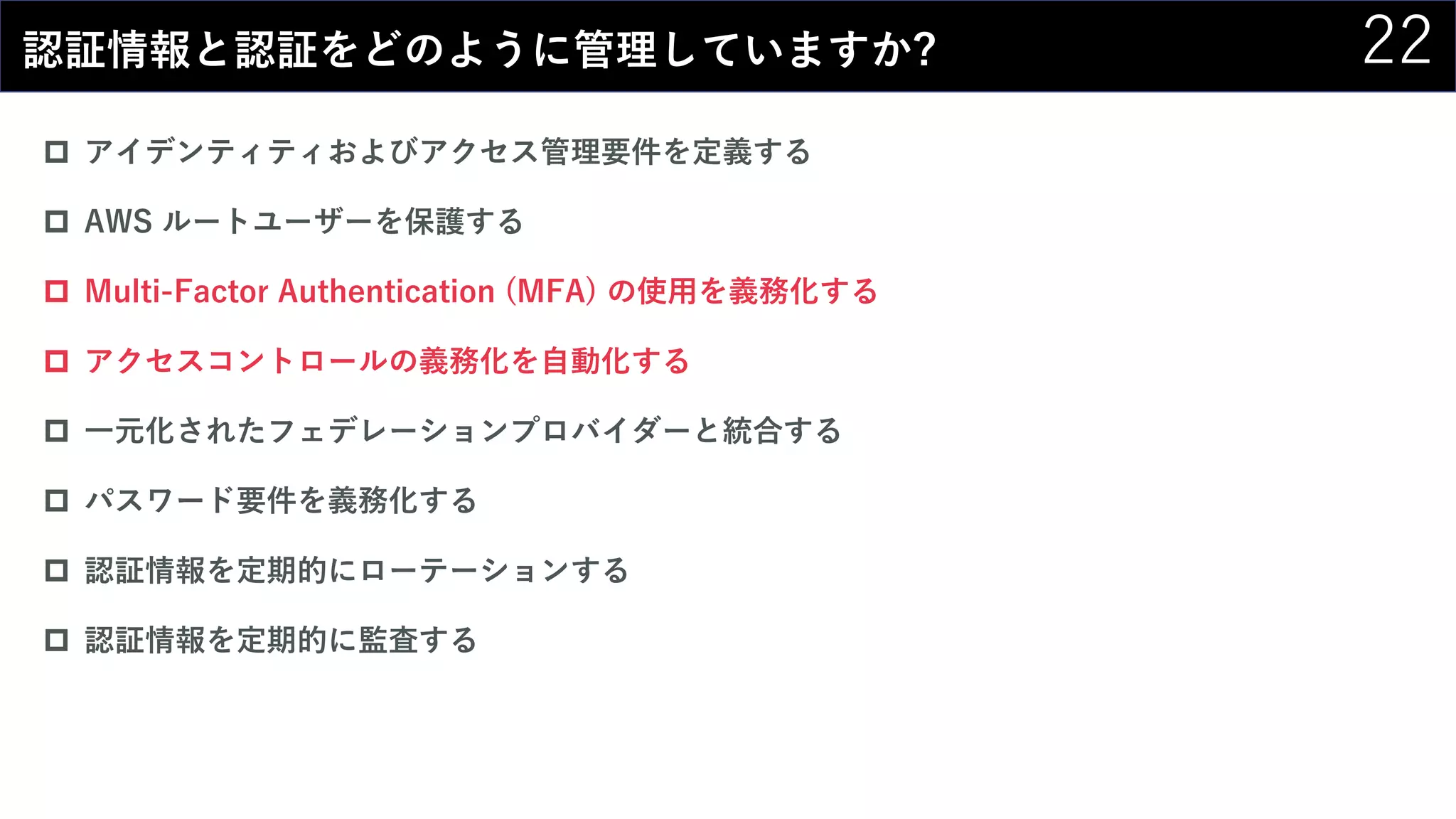 22認証情報と認証をどのように管理していますか?
 アイデンティティおよびアクセス管理要件を定義する
 AWS ルートユーザーを保護する
 Multi-Factor Authentication (MFA) の使用を義務化する
 アクセスコントロールの義務化を自動化する
 一元化されたフェデレーションプロバイダーと統合する
 パスワード要件を義務化する
 認証情報を定期的にローテーションする
 認証情報を定期的に監査する
 