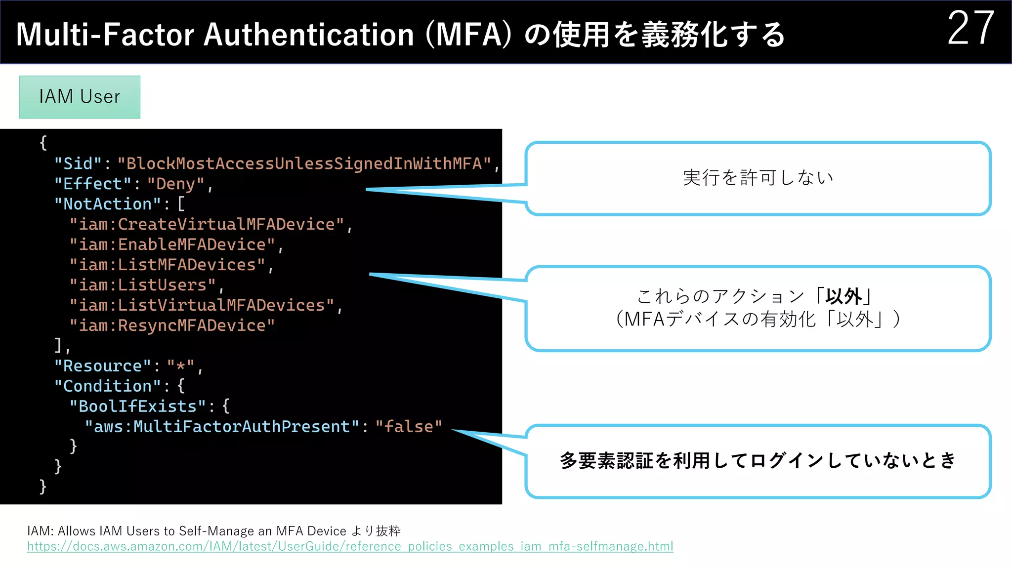 27Multi-Factor Authentication (MFA) の使用を義務化する
{
"Sid": "BlockMostAccessUnlessSignedInWithMFA",
"Effect": "Deny",
"NotAction": [
"iam:CreateVirtualMFADevice",
"iam:EnableMFADevice",
"iam:ListMFADevices",
"iam:ListUsers",
"iam:ListVirtualMFADevices",
"iam:ResyncMFADevice"
],
"Resource": "*",
"Condition": {
"BoolIfExists": {
"aws:MultiFactorAuthPresent": "false"
}
}
}
多要素認証を利用してログインしていないとき
これらのアクション「以外」
（MFAデバイスの有効化「以外」）
実行を許可しない
IAM: Allows IAM Users to Self-Manage an MFA Device より抜粋
https://docs.aws.amazon.com/IAM/latest/UserGuide/reference_policies_examples_iam_mfa-selfmanage.html
IAM User
 