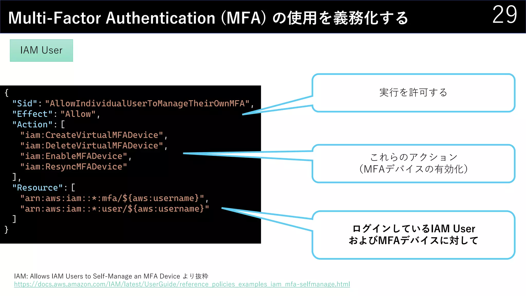 29Multi-Factor Authentication (MFA) の使用を義務化する
{
"Sid": "AllowIndividualUserToManageTheirOwnMFA",
"Effect": "Allow",
"Action": [
"iam:CreateVirtualMFADevice",
"iam:DeleteVirtualMFADevice",
"iam:EnableMFADevice",
"iam:ResyncMFADevice"
],
"Resource": [
"arn:aws:iam::*:mfa/${aws:username}",
"arn:aws:iam::*:user/${aws:username}"
]
} ログインしているIAM User
およびMFAデバイスに対して
これらのアクション
（MFAデバイスの有効化）
実行を許可する
IAM: Allows IAM Users to Self-Manage an MFA Device より抜粋
https://docs.aws.amazon.com/IAM/latest/UserGuide/reference_policies_examples_iam_mfa-selfmanage.html
IAM User
 