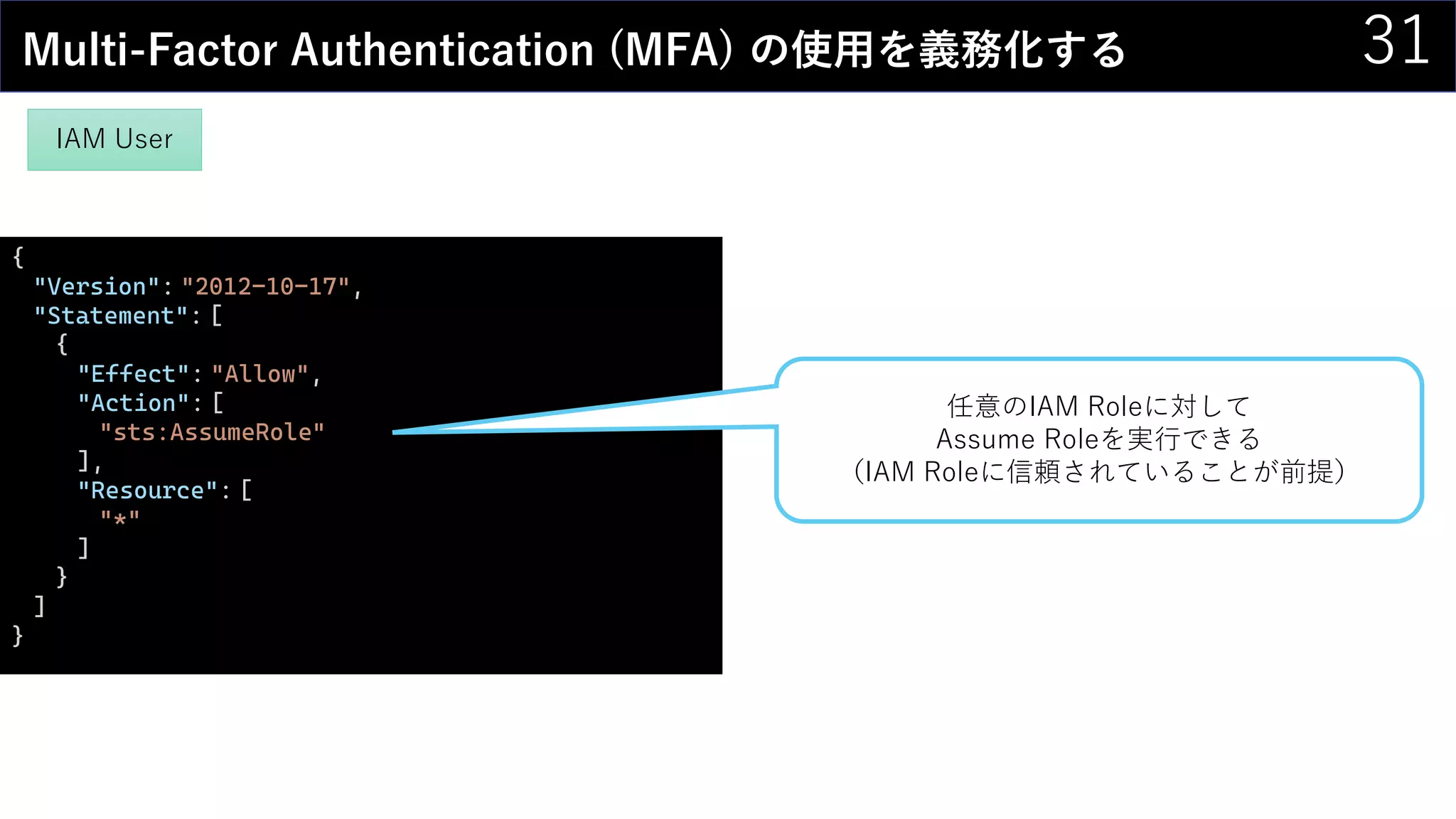 31Multi-Factor Authentication (MFA) の使用を義務化する
IAM User
{
"Version": "2012-10-17",
"Statement": [
{
"Effect": "Allow",
"Action": [
"sts:AssumeRole"
],
"Resource": [
"*"
]
}
]
}
任意のIAM Roleに対して
Assume Roleを実行できる
（IAM Roleに信頼されていることが前提）
 