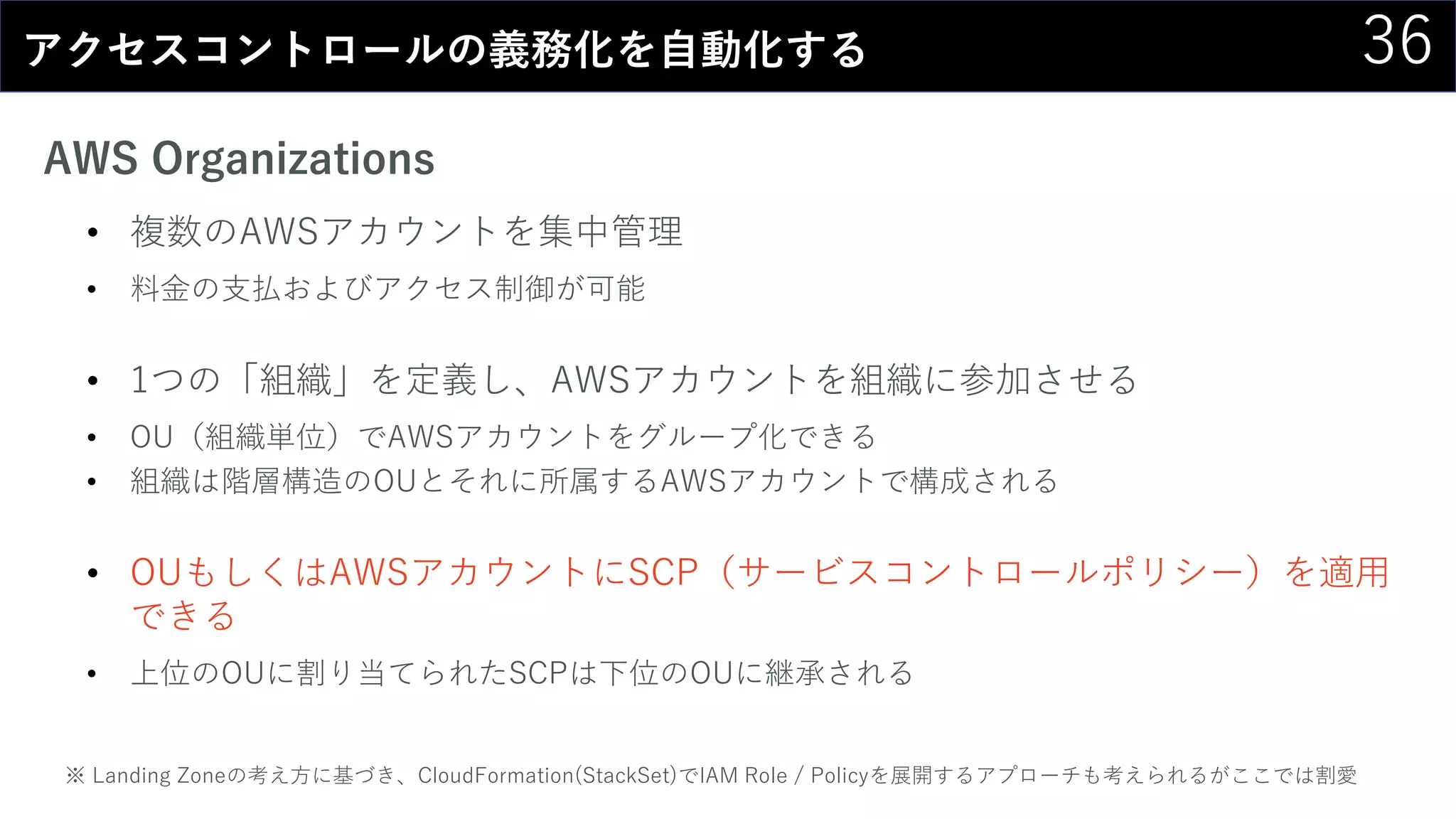 36アクセスコントロールの義務化を自動化する
AWS Organizations
• 複数のAWSアカウントを集中管理
• 料金の支払およびアクセス制御が可能
• 1つの「組織」を定義し、AWSアカウントを組織に参加させる
• OU（組織単位）でAWSアカウントをグループ化できる
• 組織は階層構造のOUとそれに所属するAWSアカウントで構成される
• OUもしくはAWSアカウントにSCP（サービスコントロールポリシー）を適用
できる
• 上位のOUに割り当てられたSCPは下位のOUに継承される
※ Landing Zoneの考え方に基づき、CloudFormation(StackSet)でIAM Role / Policyを展開するアプローチも考えられるがここでは割愛
 