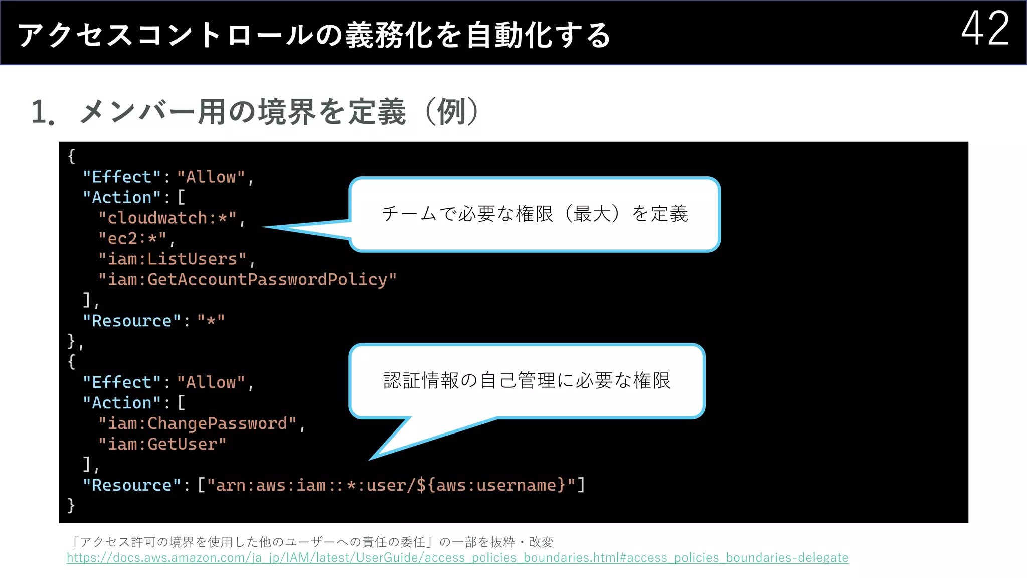 42アクセスコントロールの義務化を自動化する
1．メンバー用の境界を定義（例）
{
"Effect": "Allow",
"Action": [
"cloudwatch:*",
"ec2:*",
"iam:ListUsers",
"iam:GetAccountPasswordPolicy"
],
"Resource": "*"
},
{
"Effect": "Allow",
"Action": [
"iam:ChangePassword",
"iam:GetUser"
],
"Resource": ["arn:aws:iam::*:user/${aws:username}"]
}
「アクセス許可の境界を使用した他のユーザーへの責任の委任」の一部を抜粋・改変
https://docs.aws.amazon.com/ja_jp/IAM/latest/UserGuide/access_policies_boundaries.html#access_policies_boundaries-delegate
チームで必要な権限（最大）を定義
認証情報の自己管理に必要な権限
 
