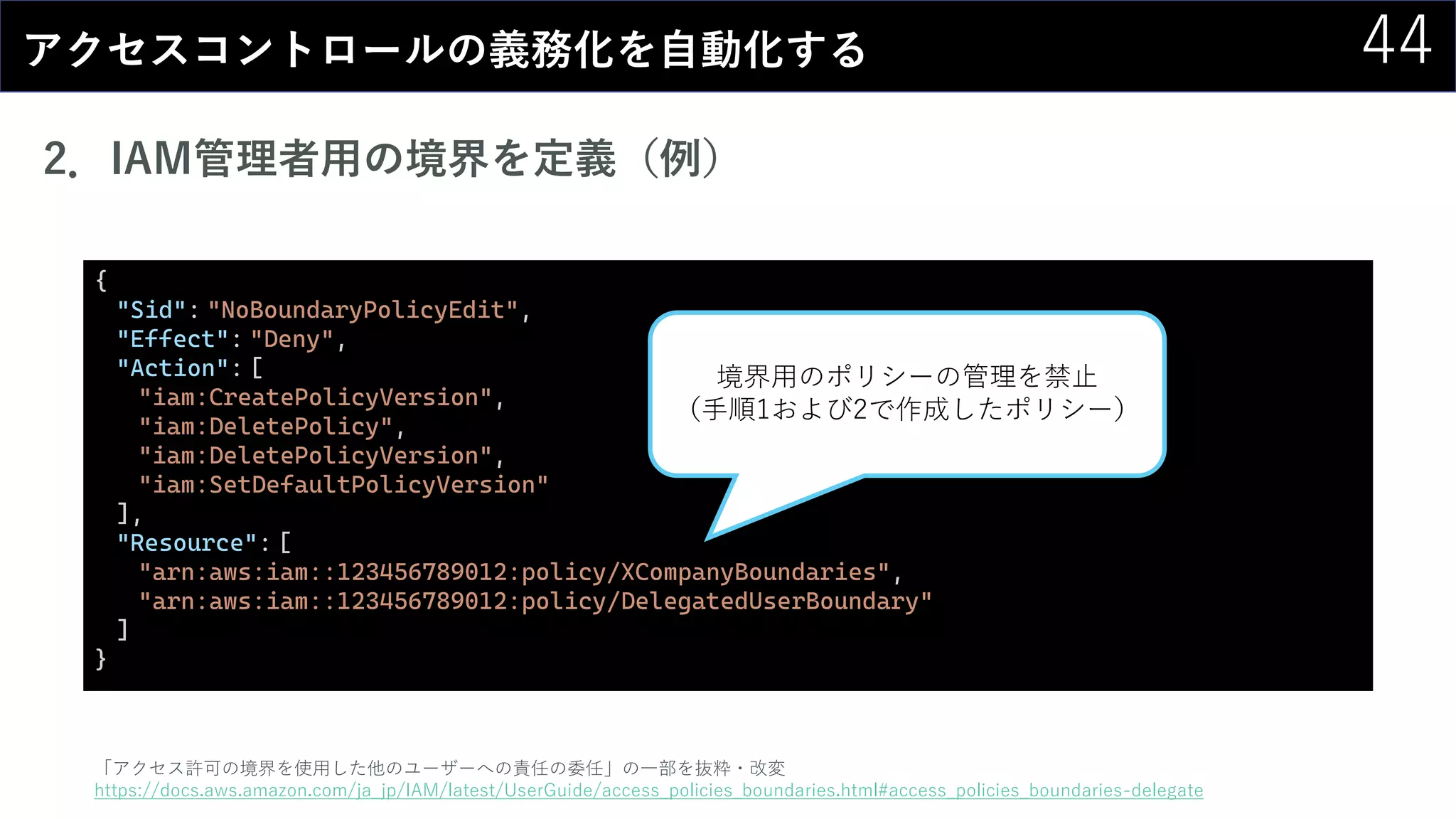 44アクセスコントロールの義務化を自動化する
2．IAM管理者用の境界を定義（例）
「アクセス許可の境界を使用した他のユーザーへの責任の委任」の一部を抜粋・改変
https://docs.aws.amazon.com/ja_jp/IAM/latest/UserGuide/access_policies_boundaries.html#access_policies_boundaries-delegate
{
"Sid": "NoBoundaryPolicyEdit",
"Effect": "Deny",
"Action": [
"iam:CreatePolicyVersion",
"iam:DeletePolicy",
"iam:DeletePolicyVersion",
"iam:SetDefaultPolicyVersion"
],
"Resource": [
"arn:aws:iam::123456789012:policy/XCompanyBoundaries",
"arn:aws:iam::123456789012:policy/DelegatedUserBoundary"
]
}
境界用のポリシーの管理を禁止
（手順1および2で作成したポリシー）
 