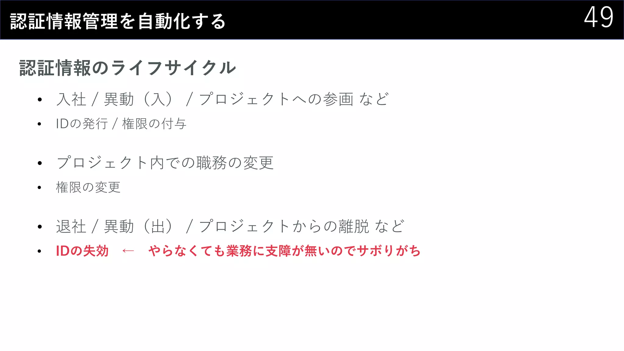 49認証情報管理を自動化する
認証情報のライフサイクル
• 入社 / 異動（入） / プロジェクトへの参画 など
• IDの発行 / 権限の付与
• プロジェクト内での職務の変更
• 権限の変更
• 退社 / 異動（出） / プロジェクトからの離脱 など
• IDの失効 ← やらなくても業務に支障が無いのでサボりがち
 