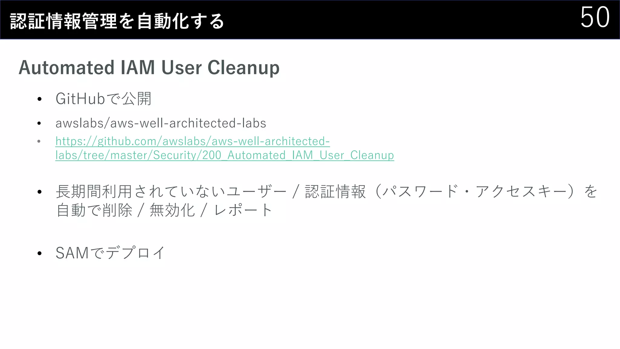 50認証情報管理を自動化する
Automated IAM User Cleanup
• GitHubで公開
• awslabs/aws-well-architected-labs
• https://github.com/awslabs/aws-well-architected-
labs/tree/master/Security/200_Automated_IAM_User_Cleanup
• 長期間利用されていないユーザー / 認証情報（パスワード・アクセスキー）を
自動で削除 / 無効化 / レポート
• SAMでデプロイ
 