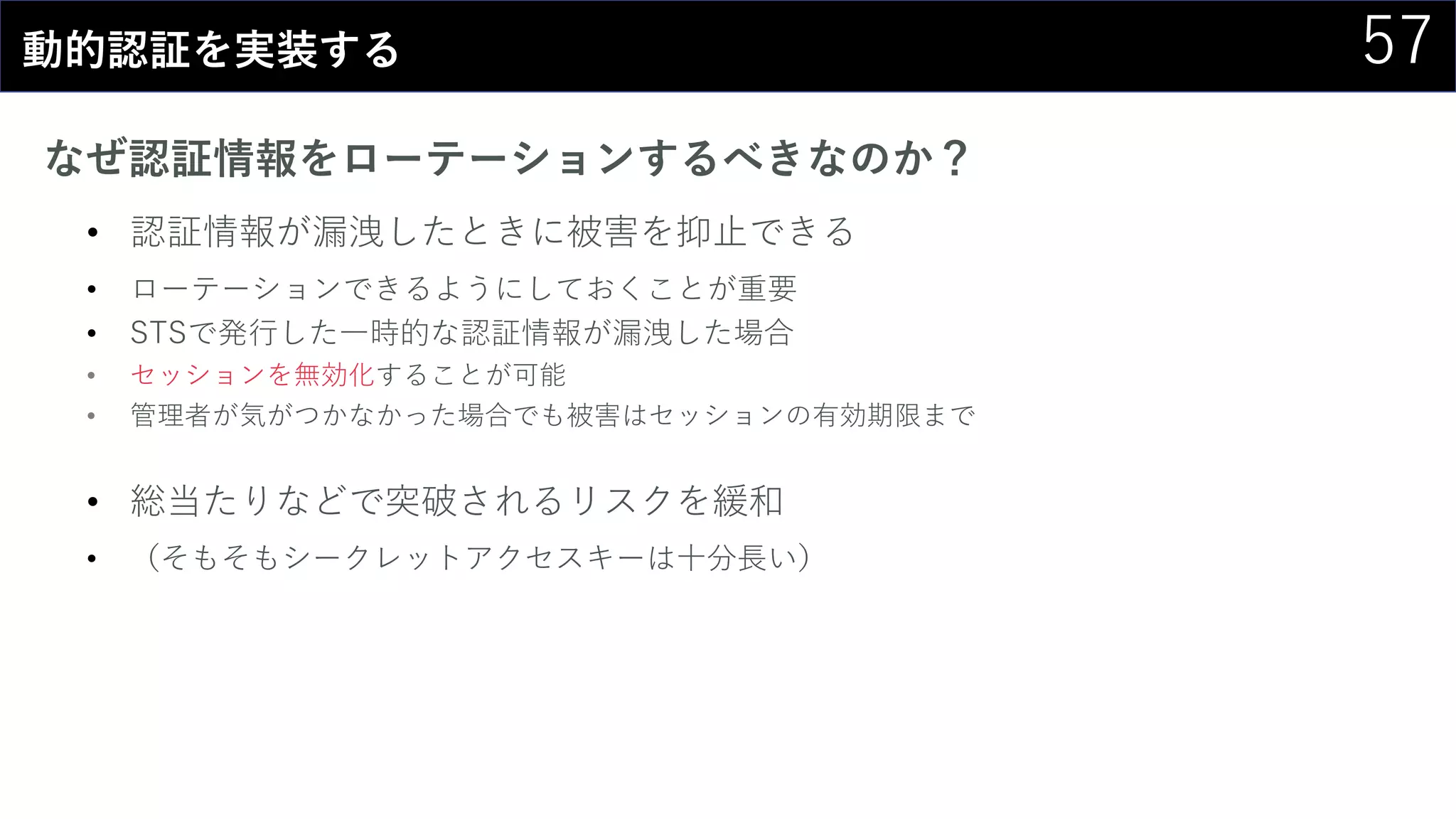 57動的認証を実装する
なぜ認証情報をローテーションするべきなのか？
• 認証情報が漏洩したときに被害を抑止できる
• ローテーションできるようにしておくことが重要
• STSで発行した一時的な認証情報が漏洩した場合
• セッションを無効化することが可能
• 管理者が気がつかなかった場合でも被害はセッションの有効期限まで
• 総当たりなどで突破されるリスクを緩和
• （そもそもシークレットアクセスキーは十分長い）
 