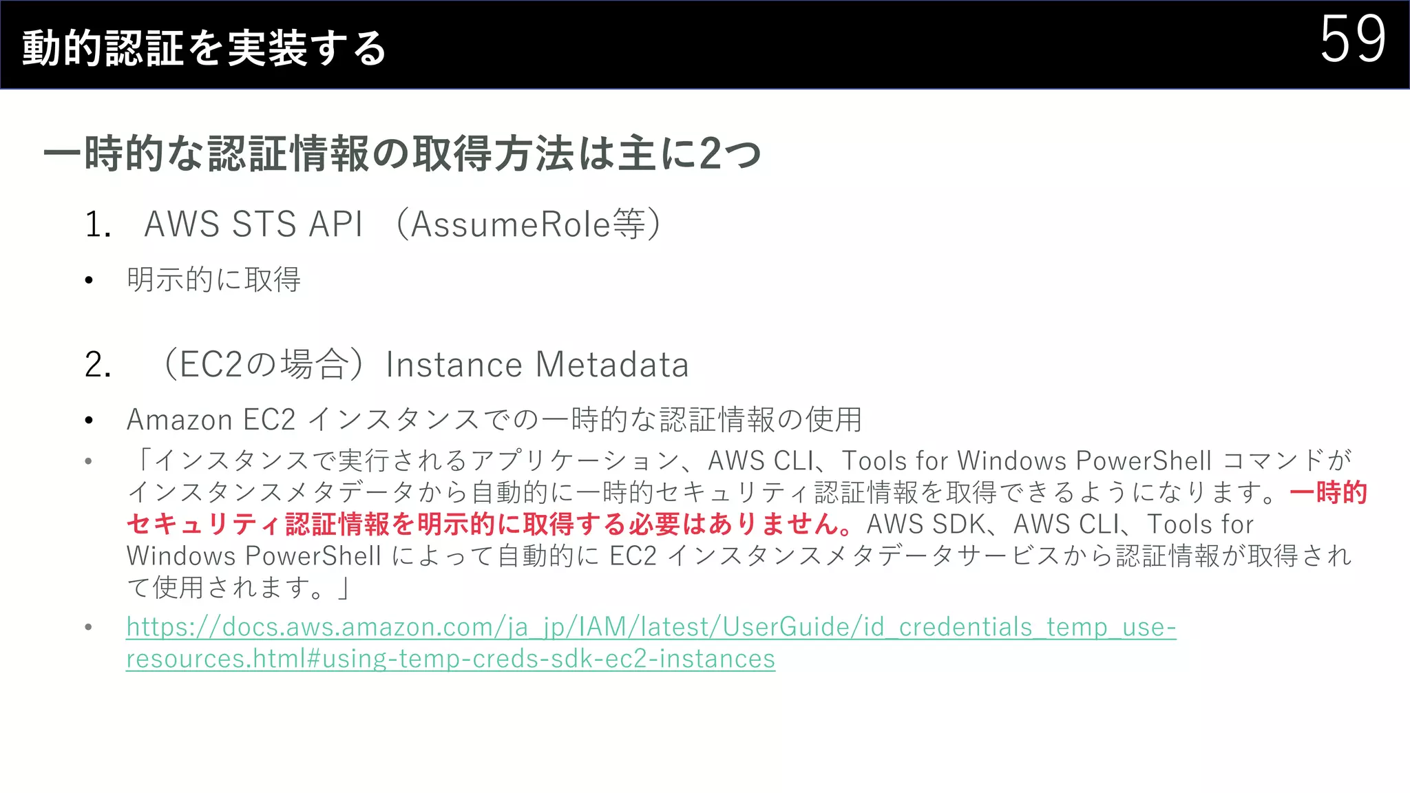 59動的認証を実装する
一時的な認証情報の取得方法は主に2つ
1. AWS STS API （AssumeRole等）
• 明示的に取得
2. （EC2の場合）Instance Metadata
• Amazon EC2 インスタンスでの一時的な認証情報の使用
• 「インスタンスで実行されるアプリケーション、AWS CLI、Tools for Windows PowerShell コマンドが
インスタンスメタデータから自動的に一時的セキュリティ認証情報を取得できるようになります。一時的
セキュリティ認証情報を明示的に取得する必要はありません。AWS SDK、AWS CLI、Tools for
Windows PowerShell によって自動的に EC2 インスタンスメタデータサービスから認証情報が取得され
て使用されます。」
• https://docs.aws.amazon.com/ja_jp/IAM/latest/UserGuide/id_credentials_temp_use-
resources.html#using-temp-creds-sdk-ec2-instances
 