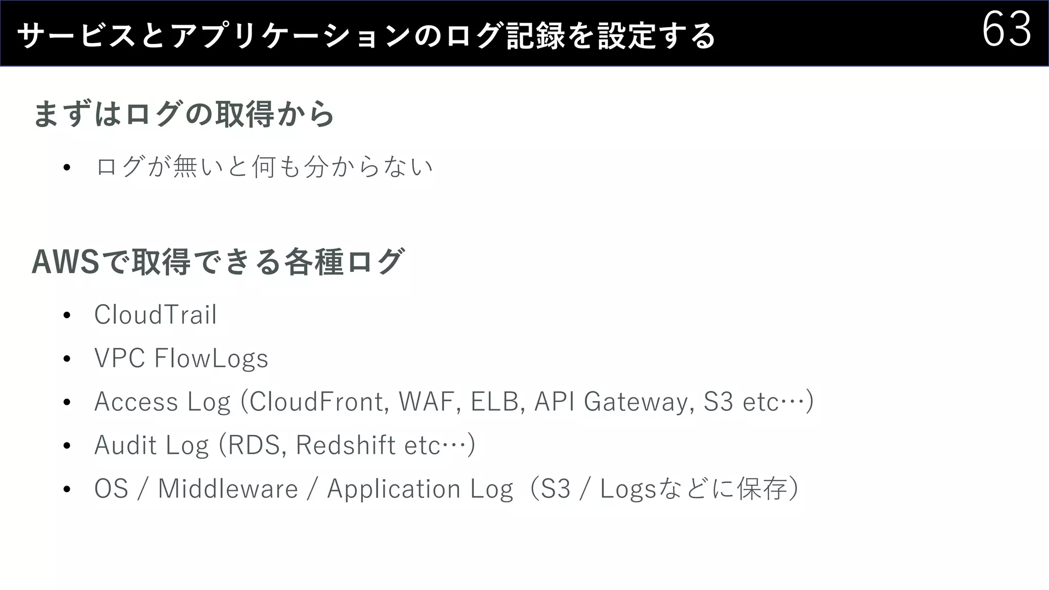 63サービスとアプリケーションのログ記録を設定する
まずはログの取得から
• ログが無いと何も分からない
AWSで取得できる各種ログ
• CloudTrail
• VPC FlowLogs
• Access Log (CloudFront, WAF, ELB, API Gateway, S3 etc…)
• Audit Log (RDS, Redshift etc…)
• OS / Middleware / Application Log（S3 / Logsなどに保存）
 