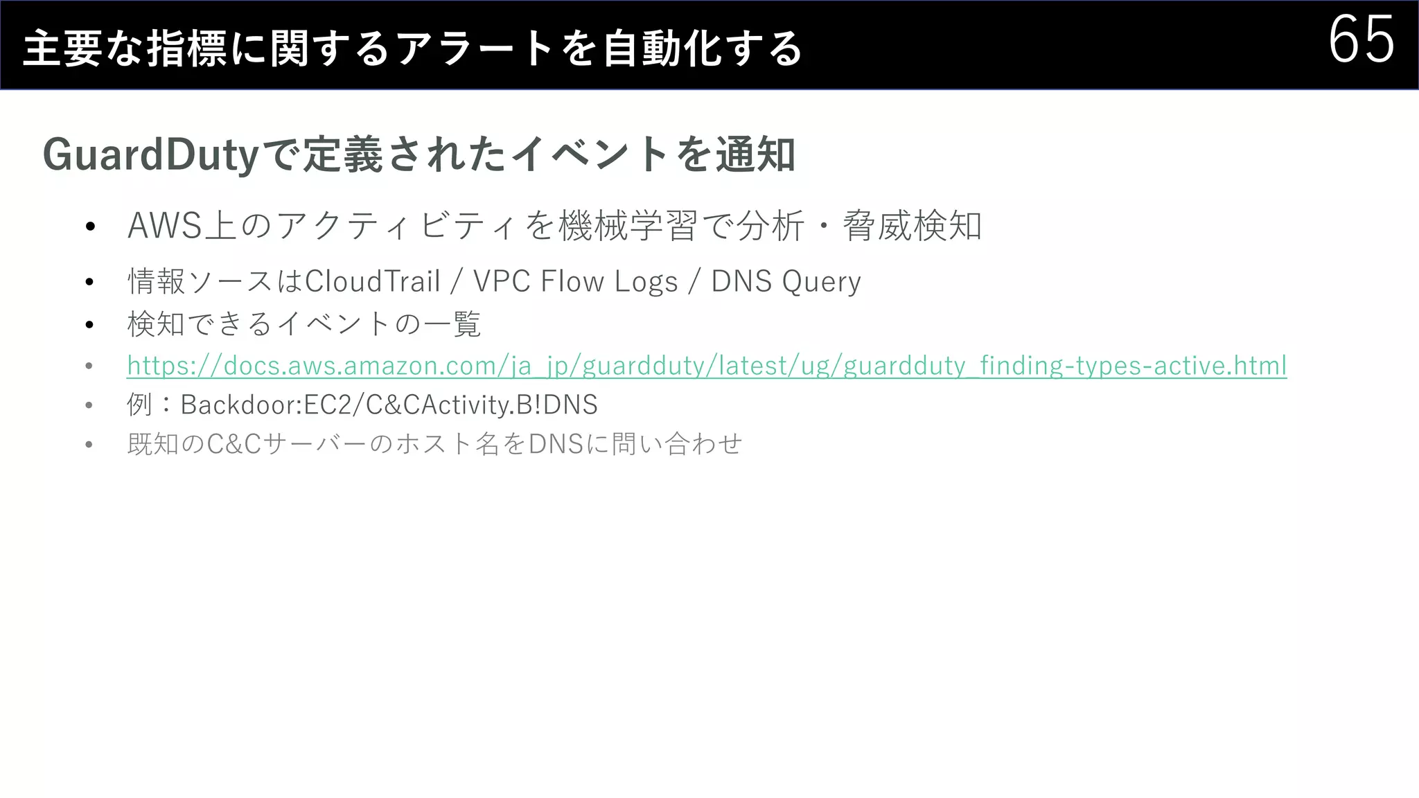 65主要な指標に関するアラートを自動化する
GuardDutyで定義されたイベントを通知
• AWS上のアクティビティを機械学習で分析・脅威検知
• 情報ソースはCloudTrail / VPC Flow Logs / DNS Query
• 検知できるイベントの一覧
• https://docs.aws.amazon.com/ja_jp/guardduty/latest/ug/guardduty_finding-types-active.html
• 例：Backdoor:EC2/C&CActivity.B!DNS
• 既知のC&Cサーバーのホスト名をDNSに問い合わせ
 