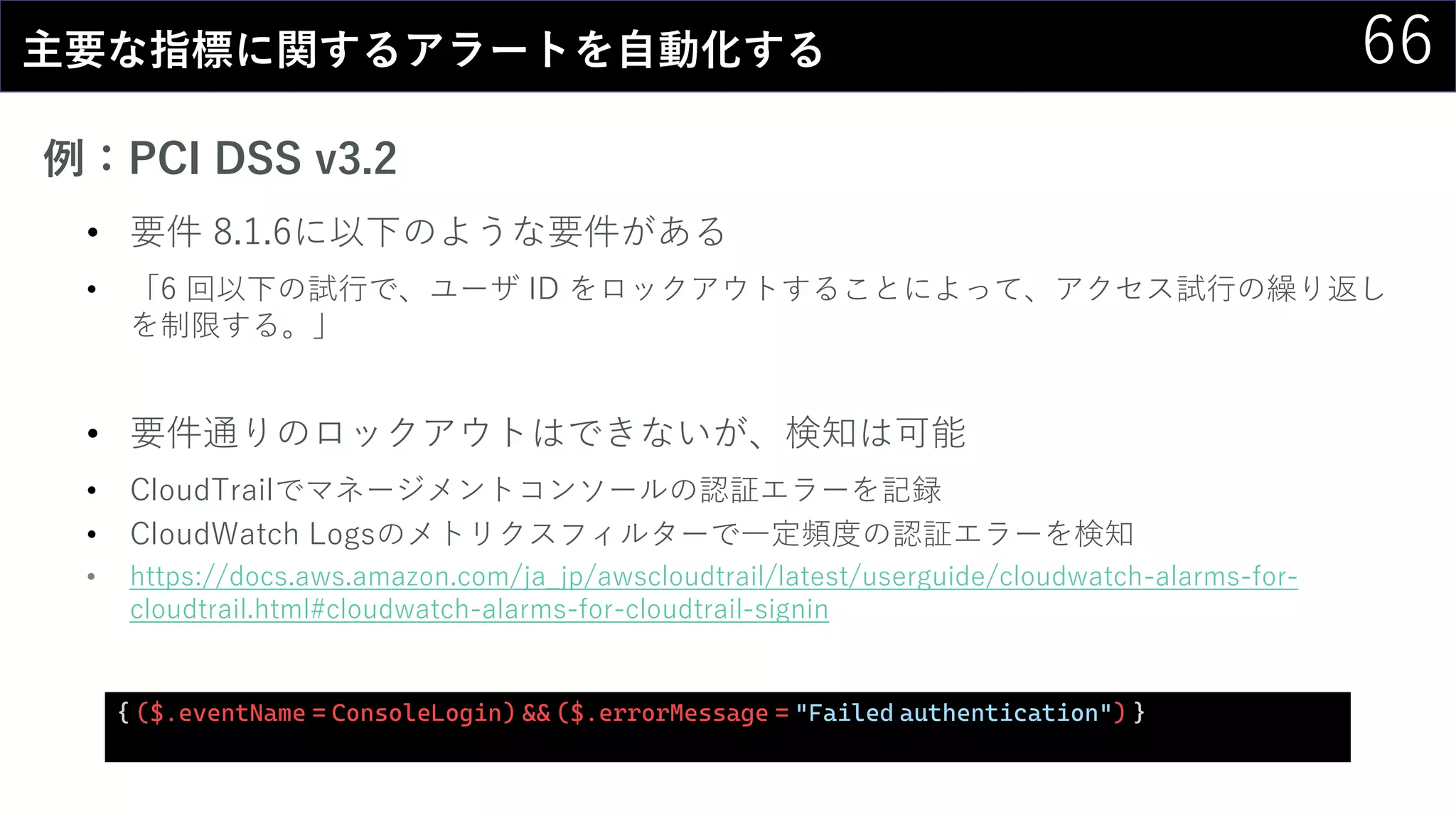 66主要な指標に関するアラートを自動化する
例：PCI DSS v3.2
• 要件 8.1.6に以下のような要件がある
• 「6 回以下の試行で、ユーザ ID をロックアウトすることによって、アクセス試行の繰り返し
を制限する。」
• 要件通りのロックアウトはできないが、検知は可能
• CloudTrailでマネージメントコンソールの認証エラーを記録
• CloudWatch Logsのメトリクスフィルターで一定頻度の認証エラーを検知
• https://docs.aws.amazon.com/ja_jp/awscloudtrail/latest/userguide/cloudwatch-alarms-for-
cloudtrail.html#cloudwatch-alarms-for-cloudtrail-signin
{ ($.eventName = ConsoleLogin) && ($.errorMessage = "Failed authentication") }
 