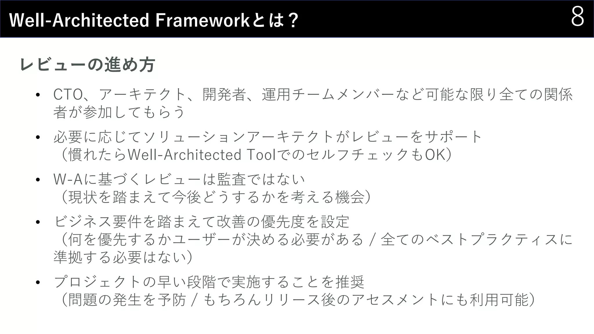 8Well-Architected Frameworkとは？
レビューの進め方
• CTO、アーキテクト、開発者、運用チームメンバーなど可能な限り全ての関係
者が参加してもらう
• 必要に応じてソリューションアーキテクトがレビューをサポート
（慣れたらWell-Architected ToolでのセルフチェックもOK）
• W-Aに基づくレビューは監査ではない
（現状を踏まえて今後どうするかを考える機会）
• ビジネス要件を踏まえて改善の優先度を設定
（何を優先するかユーザーが決める必要がある / 全てのベストプラクティスに
準拠する必要はない）
• プロジェクトの早い段階で実施することを推奨
（問題の発生を予防 / もちろんリリース後のアセスメントにも利用可能）
 