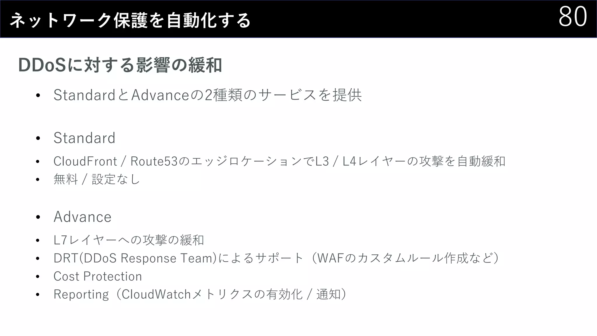 80ネットワーク保護を自動化する
DDoSに対する影響の緩和
• StandardとAdvanceの2種類のサービスを提供
• Standard
• CloudFront / Route53のエッジロケーションでL3 / L4レイヤーの攻撃を自動緩和
• 無料 / 設定なし
• Advance
• L7レイヤーへの攻撃の緩和
• DRT(DDoS Response Team)によるサポート（WAFのカスタムルール作成など）
• Cost Protection
• Reporting（CloudWatchメトリクスの有効化 / 通知）
 