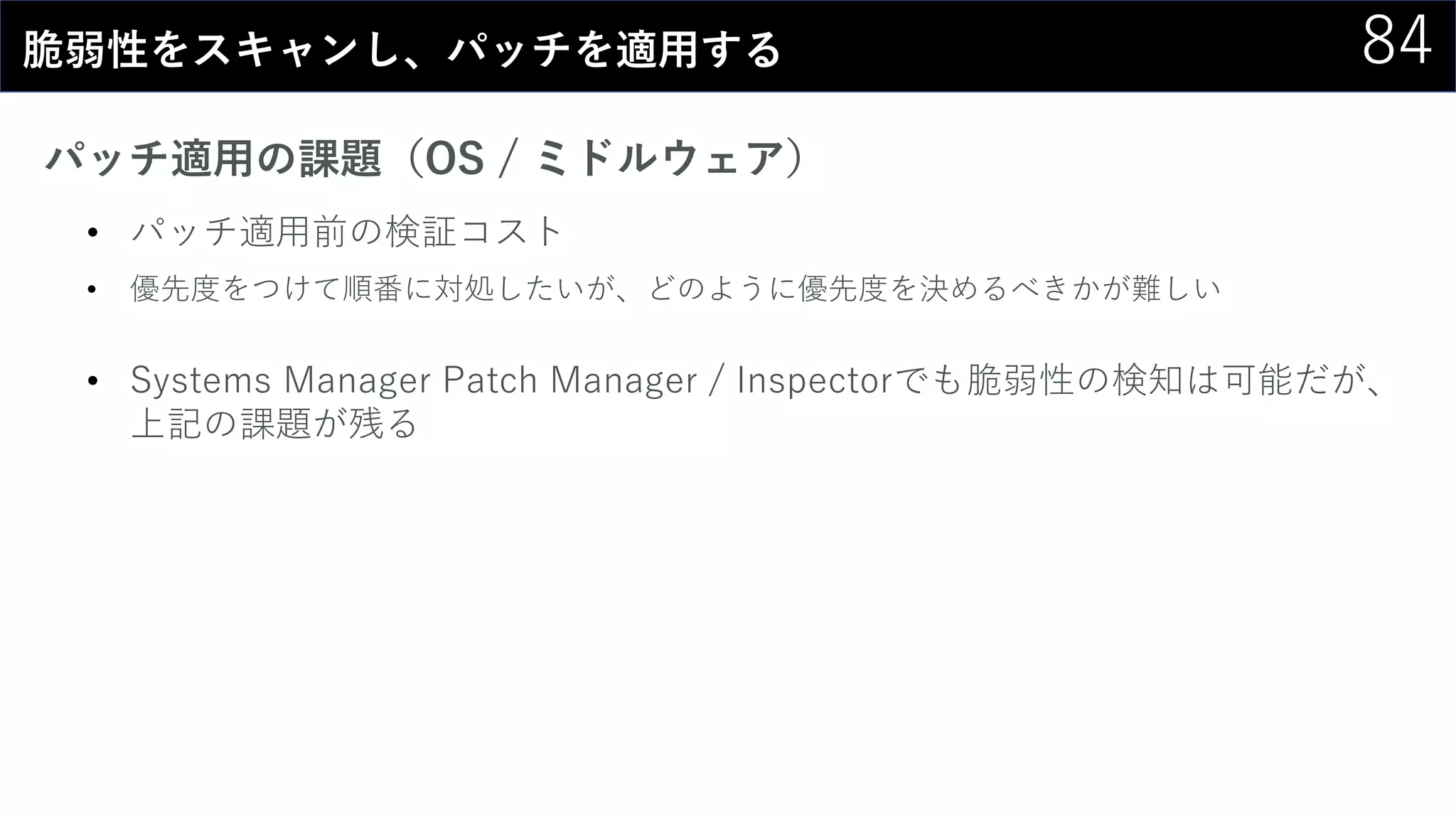 84脆弱性をスキャンし、パッチを適用する
パッチ適用の課題（OS / ミドルウェア）
• パッチ適用前の検証コスト
• 優先度をつけて順番に対処したいが、どのように優先度を決めるべきかが難しい
• Systems Manager Patch Manager / Inspectorでも脆弱性の検知は可能だが、
上記の課題が残る
 