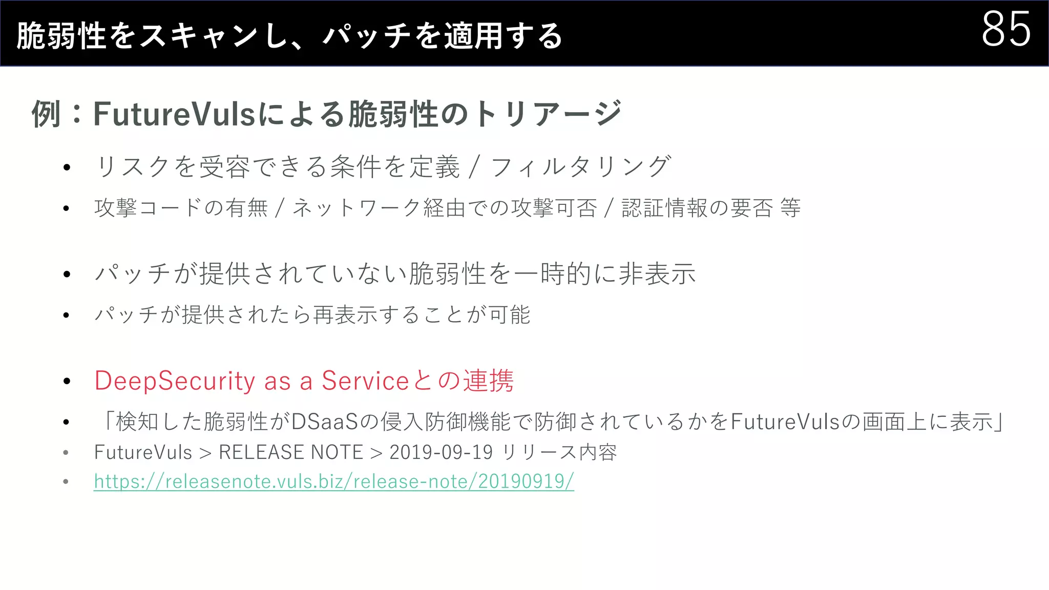 85脆弱性をスキャンし、パッチを適用する
例：FutureVulsによる脆弱性のトリアージ
• リスクを受容できる条件を定義 / フィルタリング
• 攻撃コードの有無 / ネットワーク経由での攻撃可否 / 認証情報の要否 等
• パッチが提供されていない脆弱性を一時的に非表示
• パッチが提供されたら再表示することが可能
• DeepSecurity as a Serviceとの連携
• 「検知した脆弱性がDSaaSの侵入防御機能で防御されているかをFutureVulsの画面上に表示」
• FutureVuls > RELEASE NOTE > 2019-09-19 リリース内容
• https://releasenote.vuls.biz/release-note/20190919/
 