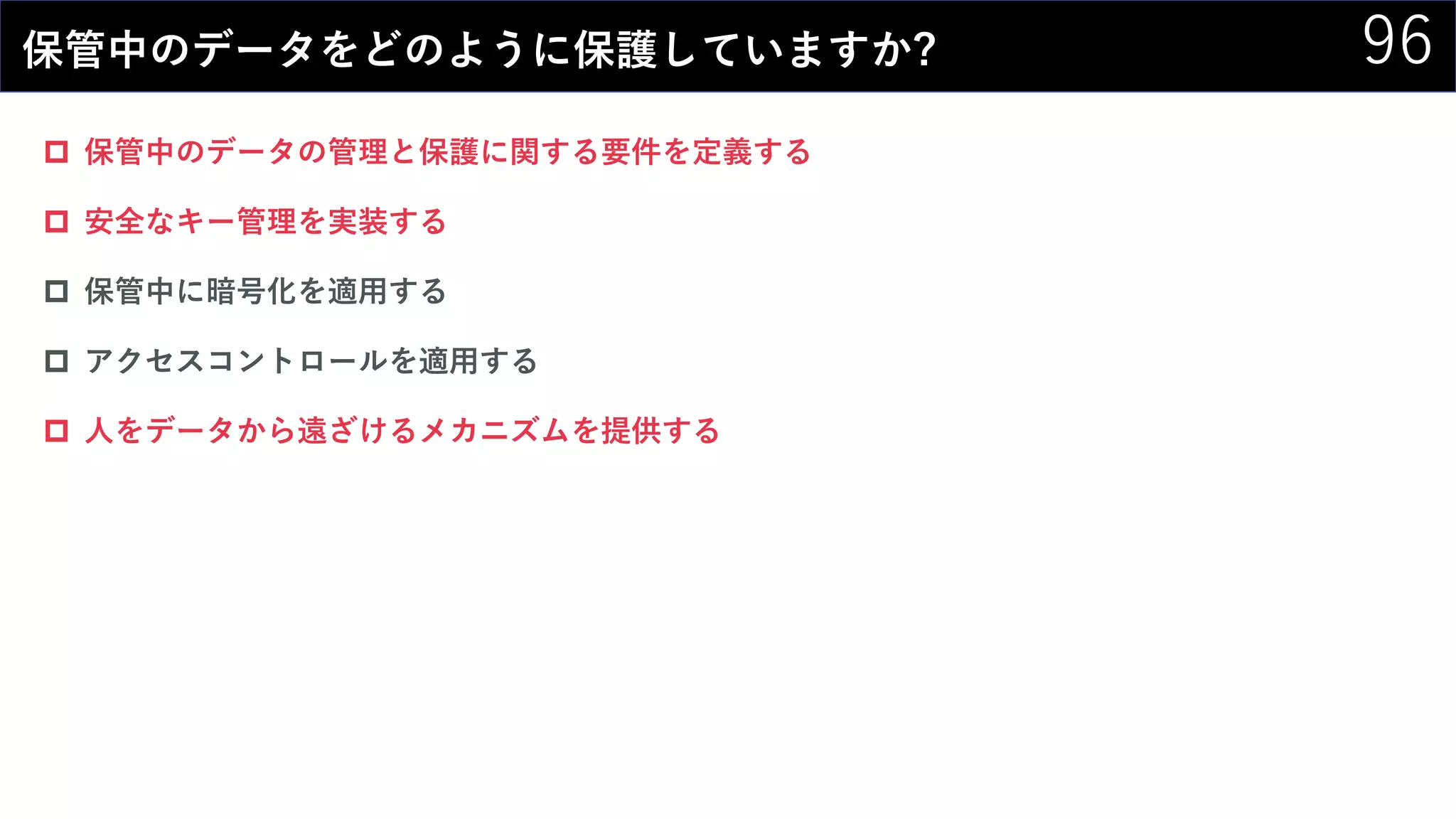 96保管中のデータをどのように保護していますか?
 保管中のデータの管理と保護に関する要件を定義する
 安全なキー管理を実装する
 保管中に暗号化を適用する
 アクセスコントロールを適用する
 人をデータから遠ざけるメカニズムを提供する
 