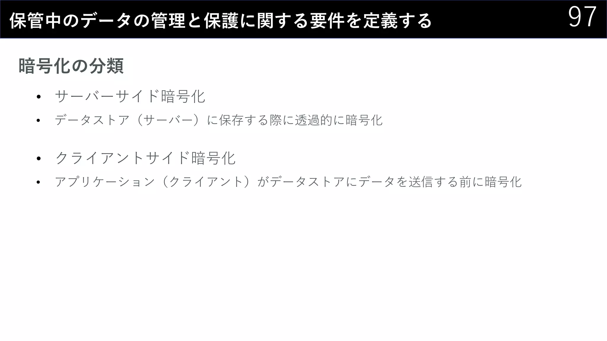 97保管中のデータの管理と保護に関する要件を定義する
暗号化の分類
• サーバーサイド暗号化
• データストア（サーバー）に保存する際に透過的に暗号化
• クライアントサイド暗号化
• アプリケーション（クライアント）がデータストアにデータを送信する前に暗号化
 