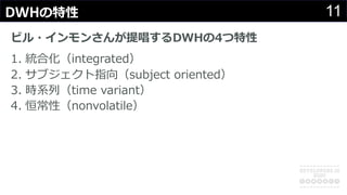 11DWHの特性
ビル・インモンさんが提唱するDWHの4つ特性
1. 統合化（integrated）
2. サブジェクト指向（subject oriented）
3. 時系列（time variant）
4. 恒常性（nonvolatile）
 