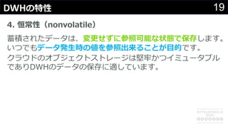 19DWHの特性
4. 恒常性（nonvolatile）
蓄積されたデータは、変更せずに参照可能な状態で保存します。
いつでもデータ発⽣時の値を参照出来ることが⽬的です。
クラウドのオブジェクトストレージは堅牢かつイミュータブル
でありDWHのデータの保存に適しています。
 