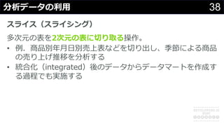 38分析データの利⽤
スライス（スライシング）
多次元の表を2次元の表に切り取る操作。
• 例．商品別年⽉⽇別売上表などを切り出し、季節による商品
の売り上げ推移を分析する
• 統合化（integrated）後のデータからデータマートを作成す
る過程でも実施する
 