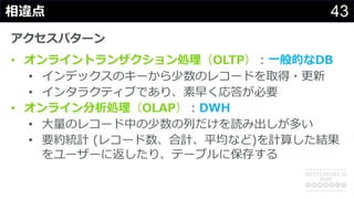 43相違点
アクセスパターン
• オンライントランザクション処理（OLTP）︓⼀般的なDB
• インデックスのキーから少数のレコードを取得・更新
• インタラクティブであり、素早く応答が必要
• オンライン分析処理（OLAP）︓DWH
• ⼤量のレコード中の少数の列だけを読み出しが多い
• 要約統計 (レコード数、合計、平均など)を計算した結果
をユーザーに返したり、テーブルに保存する
 