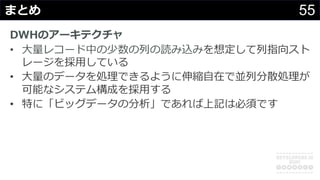 55まとめ
DWHのアーキテクチャ
• ⼤量レコード中の少数の列の読み込みを想定して列指向スト
レージを採⽤している
• ⼤量のデータを処理できるように伸縮⾃在で並列分散処理が
可能なシステム構成を採⽤する
• 特に「ビッグデータの分析」であれば上記は必須です
 